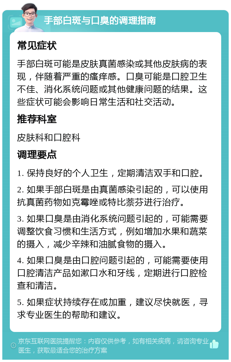 手部白斑与口臭的调理指南 常见症状 手部白斑可能是皮肤真菌感染或其他皮肤病的表现，伴随着严重的瘙痒感。口臭可能是口腔卫生不佳、消化系统问题或其他健康问题的结果。这些症状可能会影响日常生活和社交活动。 推荐科室 皮肤科和口腔科 调理要点 1. 保持良好的个人卫生，定期清洁双手和口腔。 2. 如果手部白斑是由真菌感染引起的，可以使用抗真菌药物如克霉唑或特比萘芬进行治疗。 3. 如果口臭是由消化系统问题引起的，可能需要调整饮食习惯和生活方式，例如增加水果和蔬菜的摄入，减少辛辣和油腻食物的摄入。 4. 如果口臭是由口腔问题引起的，可能需要使用口腔清洁产品如漱口水和牙线，定期进行口腔检查和清洁。 5. 如果症状持续存在或加重，建议尽快就医，寻求专业医生的帮助和建议。