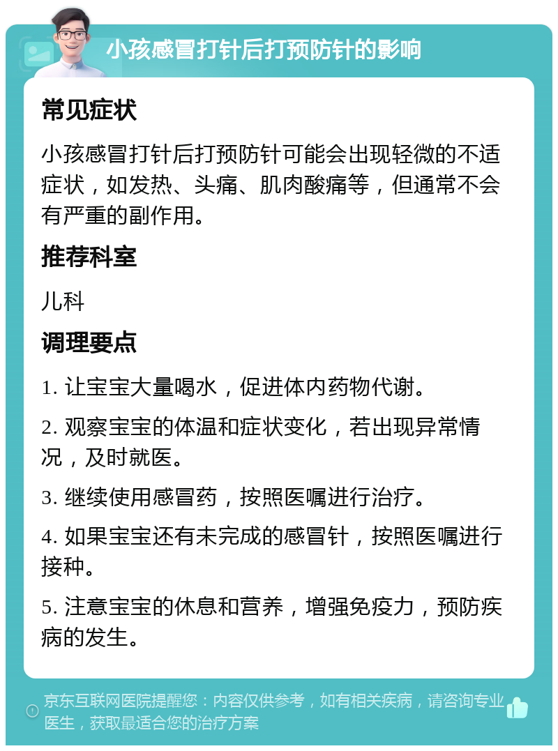 小孩感冒打针后打预防针的影响 常见症状 小孩感冒打针后打预防针可能会出现轻微的不适症状，如发热、头痛、肌肉酸痛等，但通常不会有严重的副作用。 推荐科室 儿科 调理要点 1. 让宝宝大量喝水，促进体内药物代谢。 2. 观察宝宝的体温和症状变化，若出现异常情况，及时就医。 3. 继续使用感冒药，按照医嘱进行治疗。 4. 如果宝宝还有未完成的感冒针，按照医嘱进行接种。 5. 注意宝宝的休息和营养，增强免疫力，预防疾病的发生。