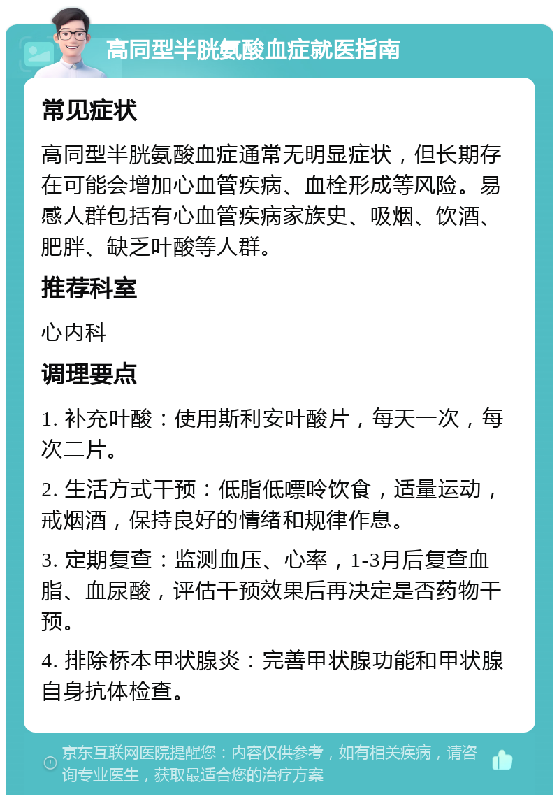 高同型半胱氨酸血症就医指南 常见症状 高同型半胱氨酸血症通常无明显症状，但长期存在可能会增加心血管疾病、血栓形成等风险。易感人群包括有心血管疾病家族史、吸烟、饮酒、肥胖、缺乏叶酸等人群。 推荐科室 心内科 调理要点 1. 补充叶酸：使用斯利安叶酸片，每天一次，每次二片。 2. 生活方式干预：低脂低嘌呤饮食，适量运动，戒烟酒，保持良好的情绪和规律作息。 3. 定期复查：监测血压、心率，1-3月后复查血脂、血尿酸，评估干预效果后再决定是否药物干预。 4. 排除桥本甲状腺炎：完善甲状腺功能和甲状腺自身抗体检查。