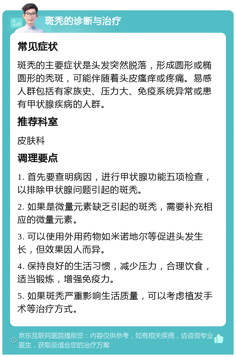 斑秃的诊断与治疗 常见症状 斑秃的主要症状是头发突然脱落，形成圆形或椭圆形的秃斑，可能伴随着头皮瘙痒或疼痛。易感人群包括有家族史、压力大、免疫系统异常或患有甲状腺疾病的人群。 推荐科室 皮肤科 调理要点 1. 首先要查明病因，进行甲状腺功能五项检查，以排除甲状腺问题引起的斑秃。 2. 如果是微量元素缺乏引起的斑秃，需要补充相应的微量元素。 3. 可以使用外用药物如米诺地尔等促进头发生长，但效果因人而异。 4. 保持良好的生活习惯，减少压力，合理饮食，适当锻炼，增强免疫力。 5. 如果斑秃严重影响生活质量，可以考虑植发手术等治疗方式。