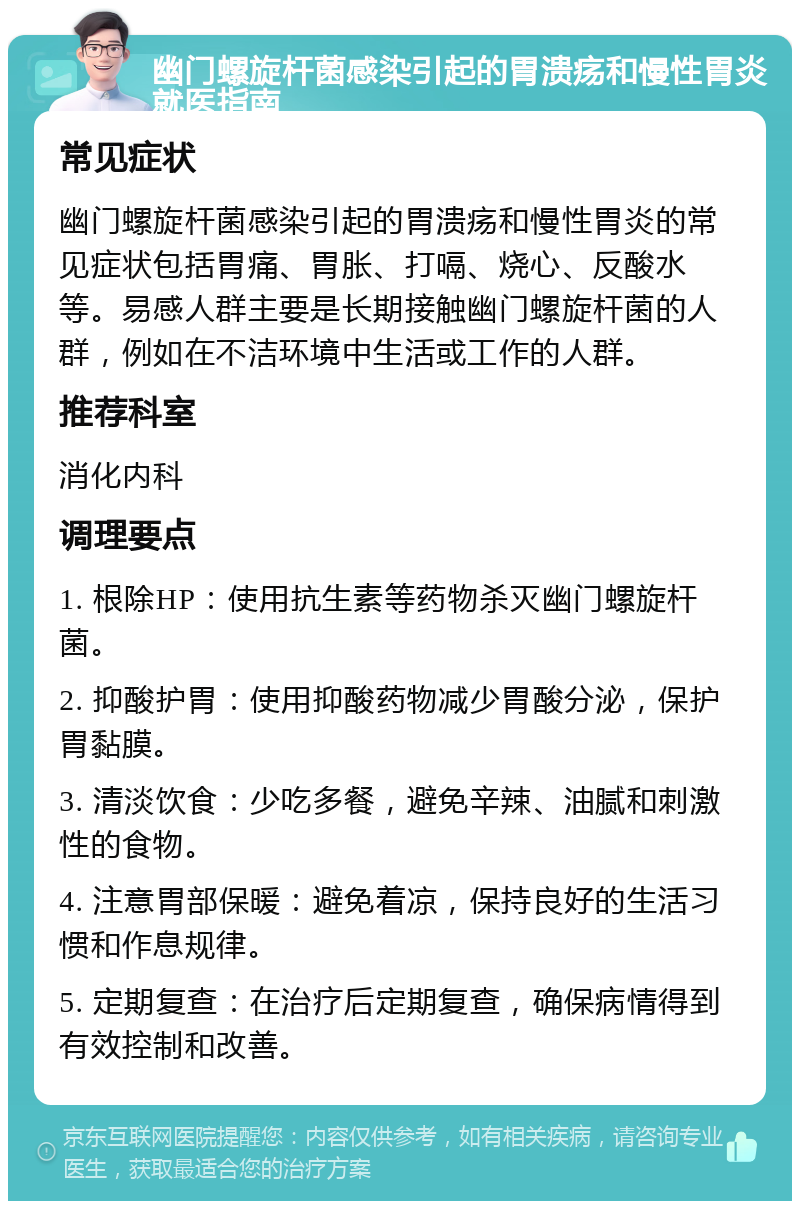 幽门螺旋杆菌感染引起的胃溃疡和慢性胃炎就医指南 常见症状 幽门螺旋杆菌感染引起的胃溃疡和慢性胃炎的常见症状包括胃痛、胃胀、打嗝、烧心、反酸水等。易感人群主要是长期接触幽门螺旋杆菌的人群，例如在不洁环境中生活或工作的人群。 推荐科室 消化内科 调理要点 1. 根除HP：使用抗生素等药物杀灭幽门螺旋杆菌。 2. 抑酸护胃：使用抑酸药物减少胃酸分泌，保护胃黏膜。 3. 清淡饮食：少吃多餐，避免辛辣、油腻和刺激性的食物。 4. 注意胃部保暖：避免着凉，保持良好的生活习惯和作息规律。 5. 定期复查：在治疗后定期复查，确保病情得到有效控制和改善。