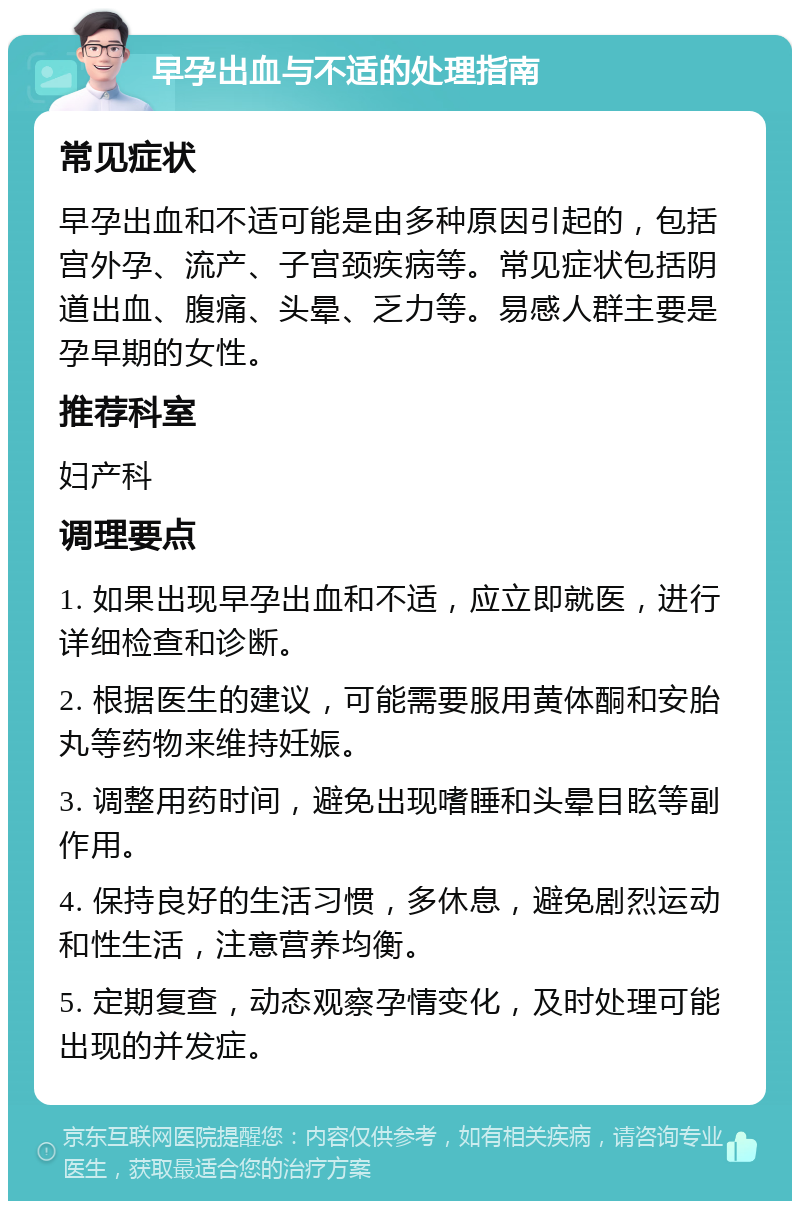 早孕出血与不适的处理指南 常见症状 早孕出血和不适可能是由多种原因引起的，包括宫外孕、流产、子宫颈疾病等。常见症状包括阴道出血、腹痛、头晕、乏力等。易感人群主要是孕早期的女性。 推荐科室 妇产科 调理要点 1. 如果出现早孕出血和不适，应立即就医，进行详细检查和诊断。 2. 根据医生的建议，可能需要服用黄体酮和安胎丸等药物来维持妊娠。 3. 调整用药时间，避免出现嗜睡和头晕目眩等副作用。 4. 保持良好的生活习惯，多休息，避免剧烈运动和性生活，注意营养均衡。 5. 定期复查，动态观察孕情变化，及时处理可能出现的并发症。