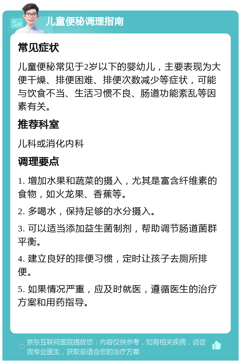 儿童便秘调理指南 常见症状 儿童便秘常见于2岁以下的婴幼儿，主要表现为大便干燥、排便困难、排便次数减少等症状，可能与饮食不当、生活习惯不良、肠道功能紊乱等因素有关。 推荐科室 儿科或消化内科 调理要点 1. 增加水果和蔬菜的摄入，尤其是富含纤维素的食物，如火龙果、香蕉等。 2. 多喝水，保持足够的水分摄入。 3. 可以适当添加益生菌制剂，帮助调节肠道菌群平衡。 4. 建立良好的排便习惯，定时让孩子去厕所排便。 5. 如果情况严重，应及时就医，遵循医生的治疗方案和用药指导。