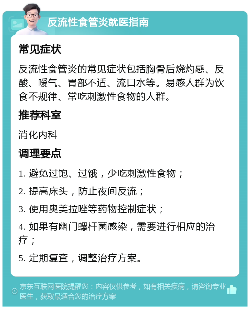 反流性食管炎就医指南 常见症状 反流性食管炎的常见症状包括胸骨后烧灼感、反酸、嗳气、胃部不适、流口水等。易感人群为饮食不规律、常吃刺激性食物的人群。 推荐科室 消化内科 调理要点 1. 避免过饱、过饿，少吃刺激性食物； 2. 提高床头，防止夜间反流； 3. 使用奥美拉唑等药物控制症状； 4. 如果有幽门螺杆菌感染，需要进行相应的治疗； 5. 定期复查，调整治疗方案。