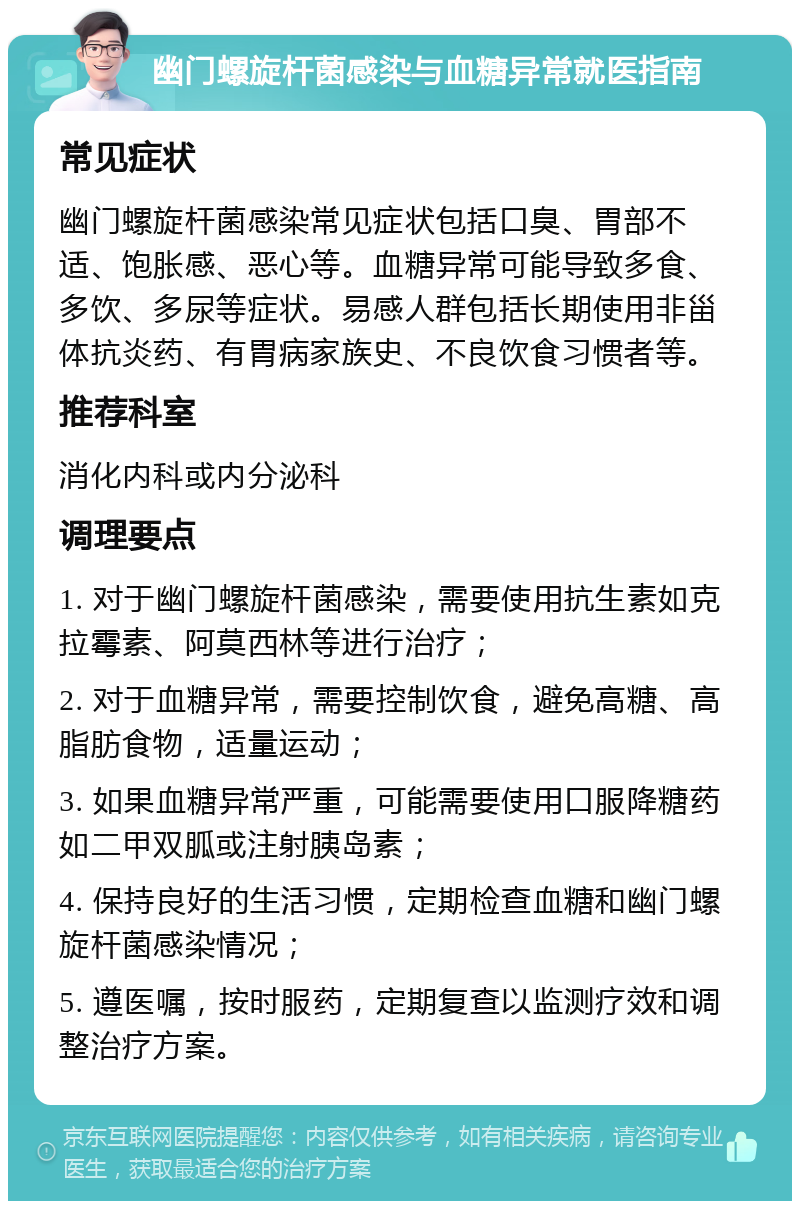 幽门螺旋杆菌感染与血糖异常就医指南 常见症状 幽门螺旋杆菌感染常见症状包括口臭、胃部不适、饱胀感、恶心等。血糖异常可能导致多食、多饮、多尿等症状。易感人群包括长期使用非甾体抗炎药、有胃病家族史、不良饮食习惯者等。 推荐科室 消化内科或内分泌科 调理要点 1. 对于幽门螺旋杆菌感染，需要使用抗生素如克拉霉素、阿莫西林等进行治疗； 2. 对于血糖异常，需要控制饮食，避免高糖、高脂肪食物，适量运动； 3. 如果血糖异常严重，可能需要使用口服降糖药如二甲双胍或注射胰岛素； 4. 保持良好的生活习惯，定期检查血糖和幽门螺旋杆菌感染情况； 5. 遵医嘱，按时服药，定期复查以监测疗效和调整治疗方案。