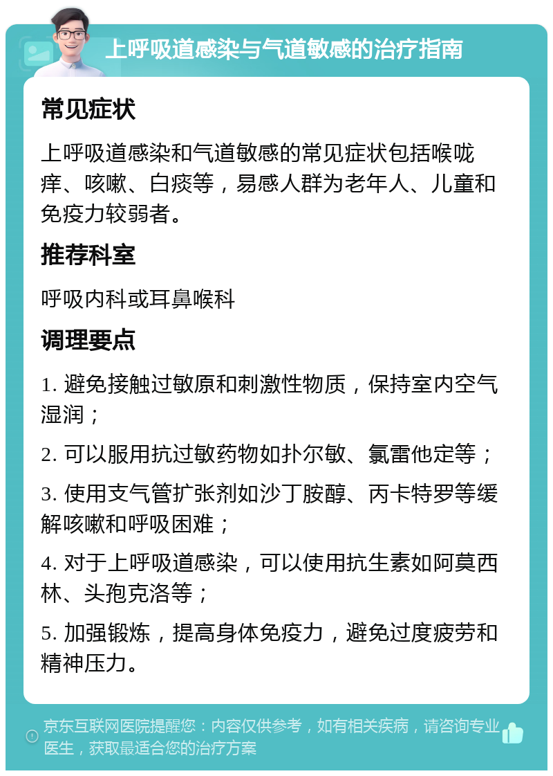 上呼吸道感染与气道敏感的治疗指南 常见症状 上呼吸道感染和气道敏感的常见症状包括喉咙痒、咳嗽、白痰等，易感人群为老年人、儿童和免疫力较弱者。 推荐科室 呼吸内科或耳鼻喉科 调理要点 1. 避免接触过敏原和刺激性物质，保持室内空气湿润； 2. 可以服用抗过敏药物如扑尔敏、氯雷他定等； 3. 使用支气管扩张剂如沙丁胺醇、丙卡特罗等缓解咳嗽和呼吸困难； 4. 对于上呼吸道感染，可以使用抗生素如阿莫西林、头孢克洛等； 5. 加强锻炼，提高身体免疫力，避免过度疲劳和精神压力。