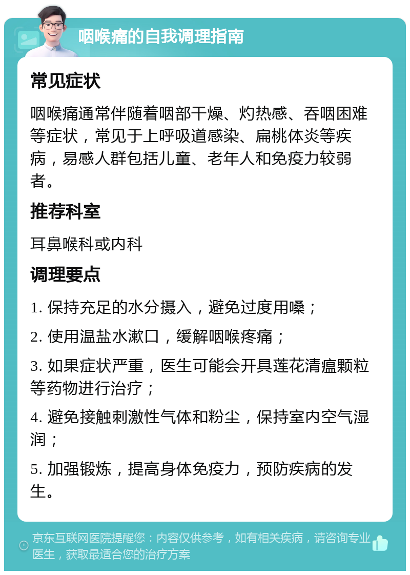 咽喉痛的自我调理指南 常见症状 咽喉痛通常伴随着咽部干燥、灼热感、吞咽困难等症状，常见于上呼吸道感染、扁桃体炎等疾病，易感人群包括儿童、老年人和免疫力较弱者。 推荐科室 耳鼻喉科或内科 调理要点 1. 保持充足的水分摄入，避免过度用嗓； 2. 使用温盐水漱口，缓解咽喉疼痛； 3. 如果症状严重，医生可能会开具莲花清瘟颗粒等药物进行治疗； 4. 避免接触刺激性气体和粉尘，保持室内空气湿润； 5. 加强锻炼，提高身体免疫力，预防疾病的发生。