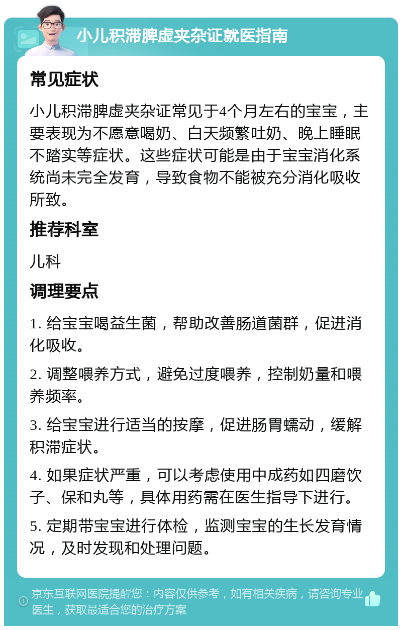 小儿积滞脾虚夹杂证就医指南 常见症状 小儿积滞脾虚夹杂证常见于4个月左右的宝宝，主要表现为不愿意喝奶、白天频繁吐奶、晚上睡眠不踏实等症状。这些症状可能是由于宝宝消化系统尚未完全发育，导致食物不能被充分消化吸收所致。 推荐科室 儿科 调理要点 1. 给宝宝喝益生菌，帮助改善肠道菌群，促进消化吸收。 2. 调整喂养方式，避免过度喂养，控制奶量和喂养频率。 3. 给宝宝进行适当的按摩，促进肠胃蠕动，缓解积滞症状。 4. 如果症状严重，可以考虑使用中成药如四磨饮子、保和丸等，具体用药需在医生指导下进行。 5. 定期带宝宝进行体检，监测宝宝的生长发育情况，及时发现和处理问题。