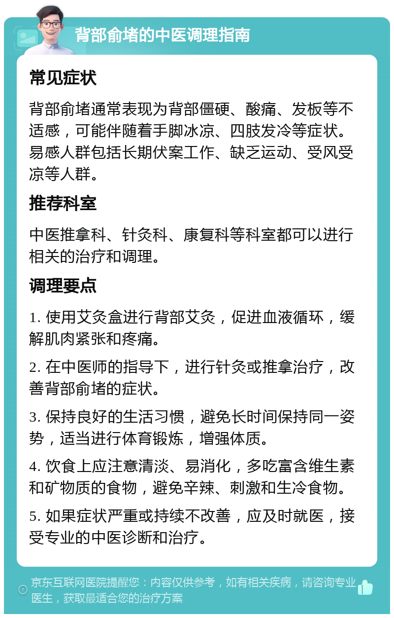 背部俞堵的中医调理指南 常见症状 背部俞堵通常表现为背部僵硬、酸痛、发板等不适感，可能伴随着手脚冰凉、四肢发冷等症状。易感人群包括长期伏案工作、缺乏运动、受风受凉等人群。 推荐科室 中医推拿科、针灸科、康复科等科室都可以进行相关的治疗和调理。 调理要点 1. 使用艾灸盒进行背部艾灸，促进血液循环，缓解肌肉紧张和疼痛。 2. 在中医师的指导下，进行针灸或推拿治疗，改善背部俞堵的症状。 3. 保持良好的生活习惯，避免长时间保持同一姿势，适当进行体育锻炼，增强体质。 4. 饮食上应注意清淡、易消化，多吃富含维生素和矿物质的食物，避免辛辣、刺激和生冷食物。 5. 如果症状严重或持续不改善，应及时就医，接受专业的中医诊断和治疗。