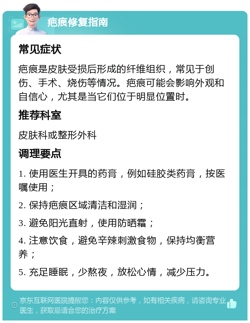 疤痕修复指南 常见症状 疤痕是皮肤受损后形成的纤维组织，常见于创伤、手术、烧伤等情况。疤痕可能会影响外观和自信心，尤其是当它们位于明显位置时。 推荐科室 皮肤科或整形外科 调理要点 1. 使用医生开具的药膏，例如硅胶类药膏，按医嘱使用； 2. 保持疤痕区域清洁和湿润； 3. 避免阳光直射，使用防晒霜； 4. 注意饮食，避免辛辣刺激食物，保持均衡营养； 5. 充足睡眠，少熬夜，放松心情，减少压力。