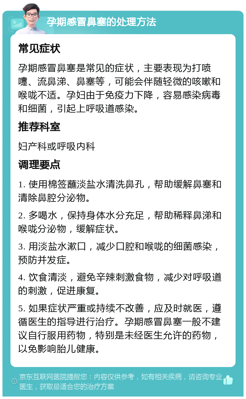 孕期感冒鼻塞的处理方法 常见症状 孕期感冒鼻塞是常见的症状，主要表现为打喷嚏、流鼻涕、鼻塞等，可能会伴随轻微的咳嗽和喉咙不适。孕妇由于免疫力下降，容易感染病毒和细菌，引起上呼吸道感染。 推荐科室 妇产科或呼吸内科 调理要点 1. 使用棉签蘸淡盐水清洗鼻孔，帮助缓解鼻塞和清除鼻腔分泌物。 2. 多喝水，保持身体水分充足，帮助稀释鼻涕和喉咙分泌物，缓解症状。 3. 用淡盐水漱口，减少口腔和喉咙的细菌感染，预防并发症。 4. 饮食清淡，避免辛辣刺激食物，减少对呼吸道的刺激，促进康复。 5. 如果症状严重或持续不改善，应及时就医，遵循医生的指导进行治疗。孕期感冒鼻塞一般不建议自行服用药物，特别是未经医生允许的药物，以免影响胎儿健康。