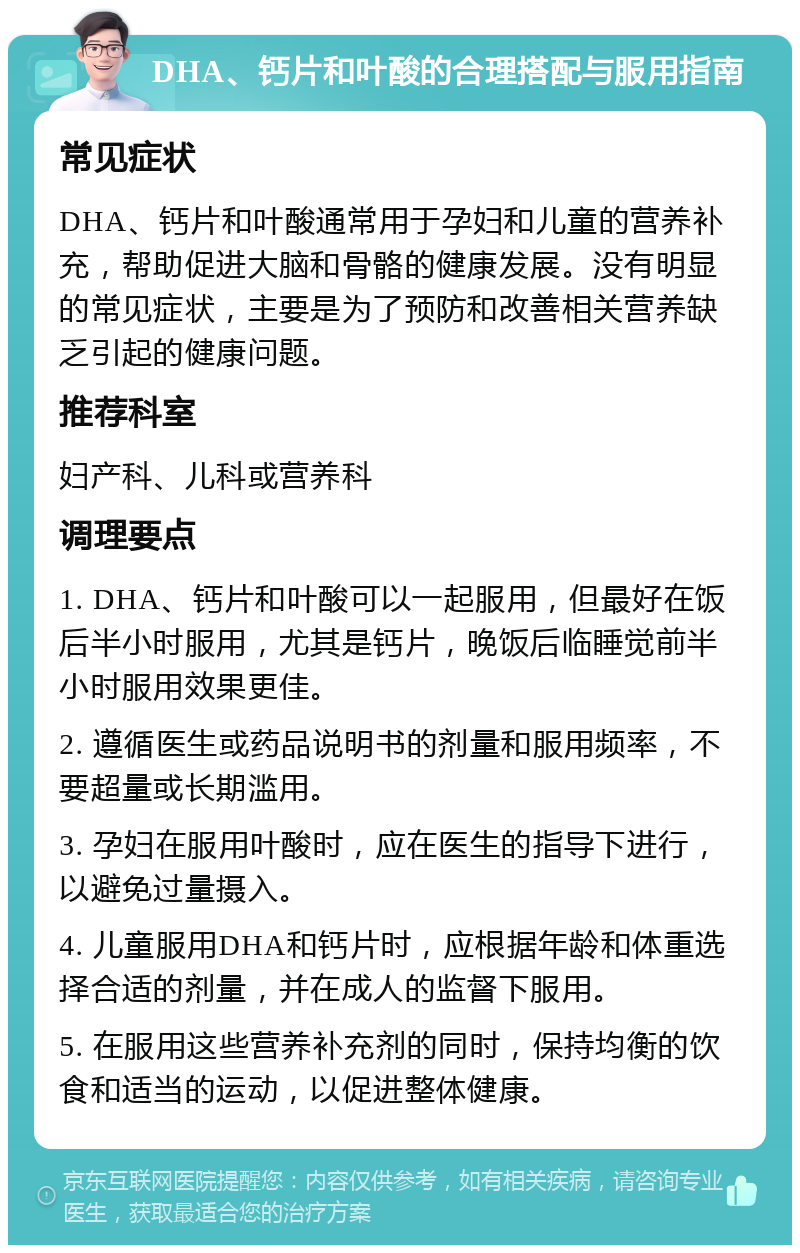 DHA、钙片和叶酸的合理搭配与服用指南 常见症状 DHA、钙片和叶酸通常用于孕妇和儿童的营养补充，帮助促进大脑和骨骼的健康发展。没有明显的常见症状，主要是为了预防和改善相关营养缺乏引起的健康问题。 推荐科室 妇产科、儿科或营养科 调理要点 1. DHA、钙片和叶酸可以一起服用，但最好在饭后半小时服用，尤其是钙片，晚饭后临睡觉前半小时服用效果更佳。 2. 遵循医生或药品说明书的剂量和服用频率，不要超量或长期滥用。 3. 孕妇在服用叶酸时，应在医生的指导下进行，以避免过量摄入。 4. 儿童服用DHA和钙片时，应根据年龄和体重选择合适的剂量，并在成人的监督下服用。 5. 在服用这些营养补充剂的同时，保持均衡的饮食和适当的运动，以促进整体健康。