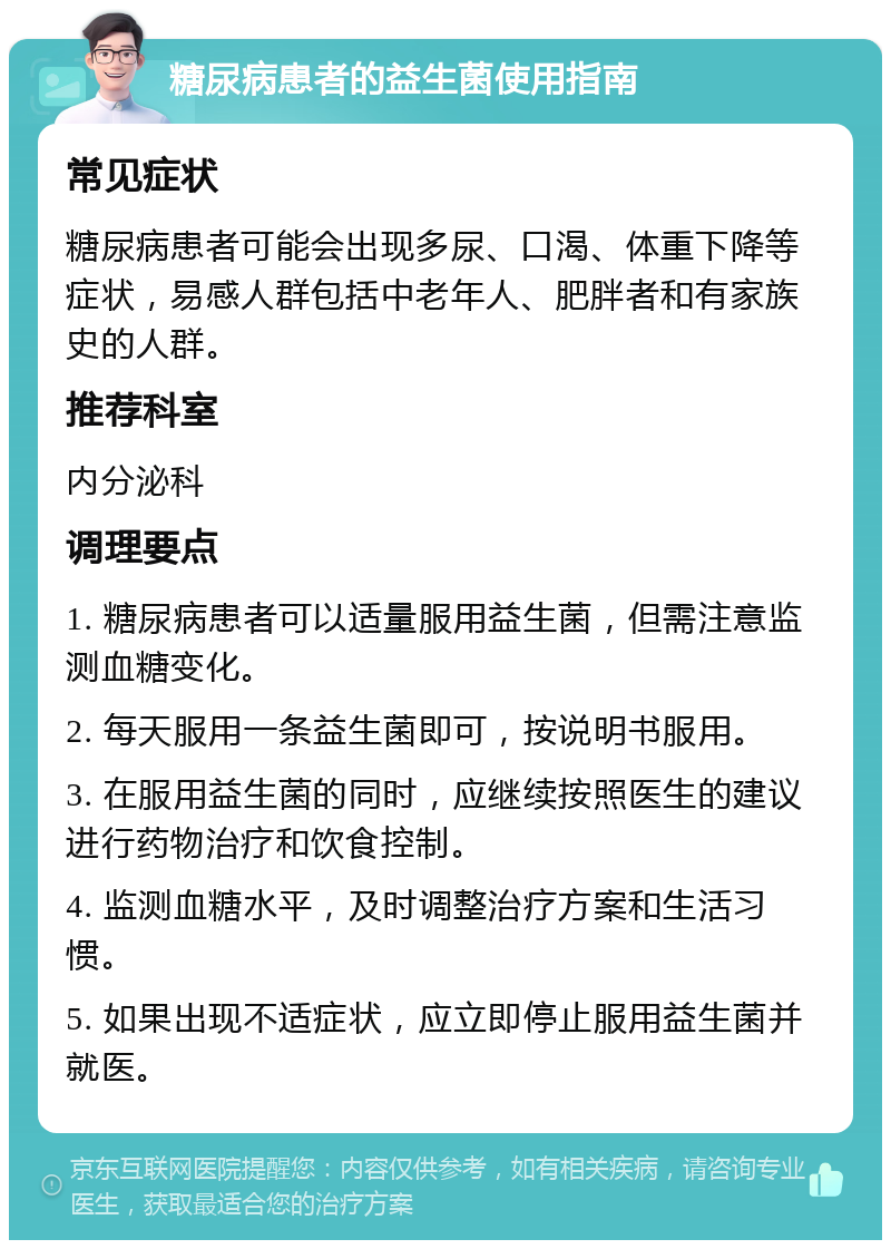 糖尿病患者的益生菌使用指南 常见症状 糖尿病患者可能会出现多尿、口渴、体重下降等症状，易感人群包括中老年人、肥胖者和有家族史的人群。 推荐科室 内分泌科 调理要点 1. 糖尿病患者可以适量服用益生菌，但需注意监测血糖变化。 2. 每天服用一条益生菌即可，按说明书服用。 3. 在服用益生菌的同时，应继续按照医生的建议进行药物治疗和饮食控制。 4. 监测血糖水平，及时调整治疗方案和生活习惯。 5. 如果出现不适症状，应立即停止服用益生菌并就医。