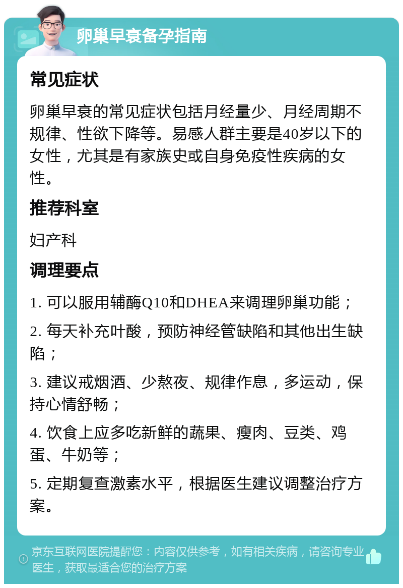 卵巢早衰备孕指南 常见症状 卵巢早衰的常见症状包括月经量少、月经周期不规律、性欲下降等。易感人群主要是40岁以下的女性，尤其是有家族史或自身免疫性疾病的女性。 推荐科室 妇产科 调理要点 1. 可以服用辅酶Q10和DHEA来调理卵巢功能； 2. 每天补充叶酸，预防神经管缺陷和其他出生缺陷； 3. 建议戒烟酒、少熬夜、规律作息，多运动，保持心情舒畅； 4. 饮食上应多吃新鲜的蔬果、瘦肉、豆类、鸡蛋、牛奶等； 5. 定期复查激素水平，根据医生建议调整治疗方案。