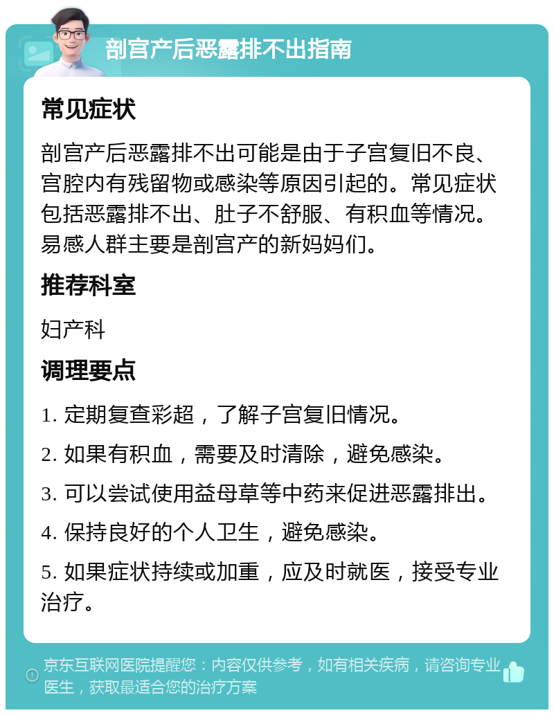 剖宫产后恶露排不出指南 常见症状 剖宫产后恶露排不出可能是由于子宫复旧不良、宫腔内有残留物或感染等原因引起的。常见症状包括恶露排不出、肚子不舒服、有积血等情况。易感人群主要是剖宫产的新妈妈们。 推荐科室 妇产科 调理要点 1. 定期复查彩超，了解子宫复旧情况。 2. 如果有积血，需要及时清除，避免感染。 3. 可以尝试使用益母草等中药来促进恶露排出。 4. 保持良好的个人卫生，避免感染。 5. 如果症状持续或加重，应及时就医，接受专业治疗。