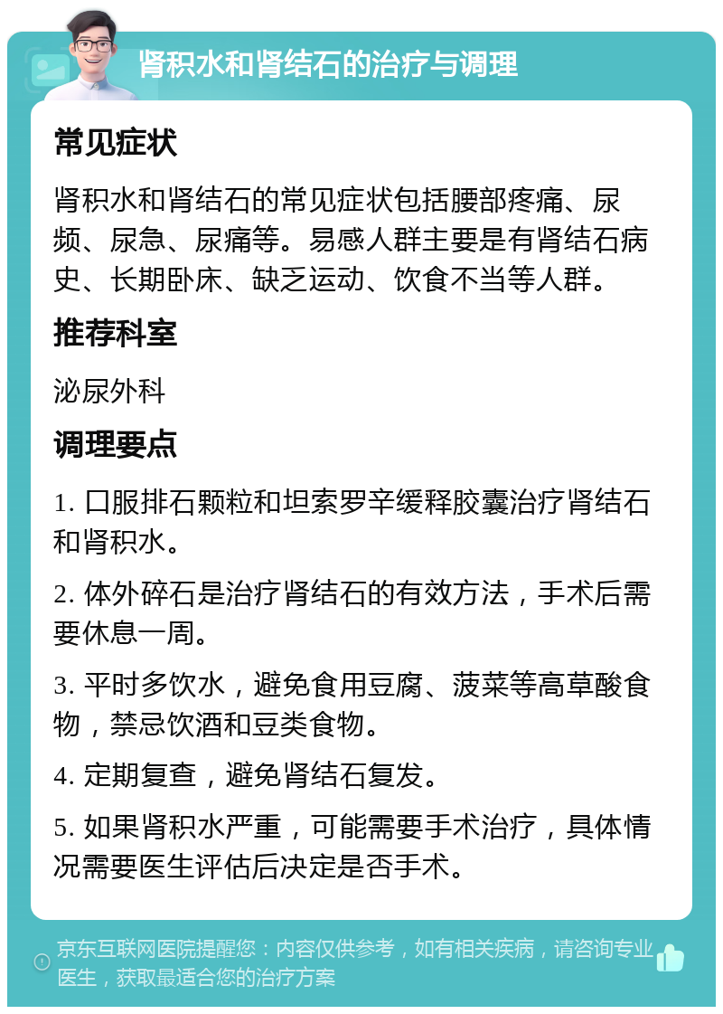 肾积水和肾结石的治疗与调理 常见症状 肾积水和肾结石的常见症状包括腰部疼痛、尿频、尿急、尿痛等。易感人群主要是有肾结石病史、长期卧床、缺乏运动、饮食不当等人群。 推荐科室 泌尿外科 调理要点 1. 口服排石颗粒和坦索罗辛缓释胶囊治疗肾结石和肾积水。 2. 体外碎石是治疗肾结石的有效方法，手术后需要休息一周。 3. 平时多饮水，避免食用豆腐、菠菜等高草酸食物，禁忌饮酒和豆类食物。 4. 定期复查，避免肾结石复发。 5. 如果肾积水严重，可能需要手术治疗，具体情况需要医生评估后决定是否手术。