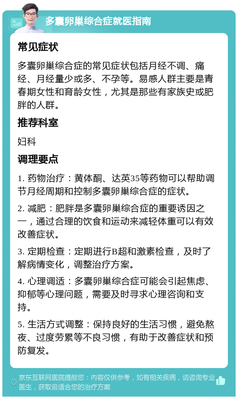 多囊卵巢综合症就医指南 常见症状 多囊卵巢综合症的常见症状包括月经不调、痛经、月经量少或多、不孕等。易感人群主要是青春期女性和育龄女性，尤其是那些有家族史或肥胖的人群。 推荐科室 妇科 调理要点 1. 药物治疗：黄体酮、达英35等药物可以帮助调节月经周期和控制多囊卵巢综合症的症状。 2. 减肥：肥胖是多囊卵巢综合症的重要诱因之一，通过合理的饮食和运动来减轻体重可以有效改善症状。 3. 定期检查：定期进行B超和激素检查，及时了解病情变化，调整治疗方案。 4. 心理调适：多囊卵巢综合症可能会引起焦虑、抑郁等心理问题，需要及时寻求心理咨询和支持。 5. 生活方式调整：保持良好的生活习惯，避免熬夜、过度劳累等不良习惯，有助于改善症状和预防复发。