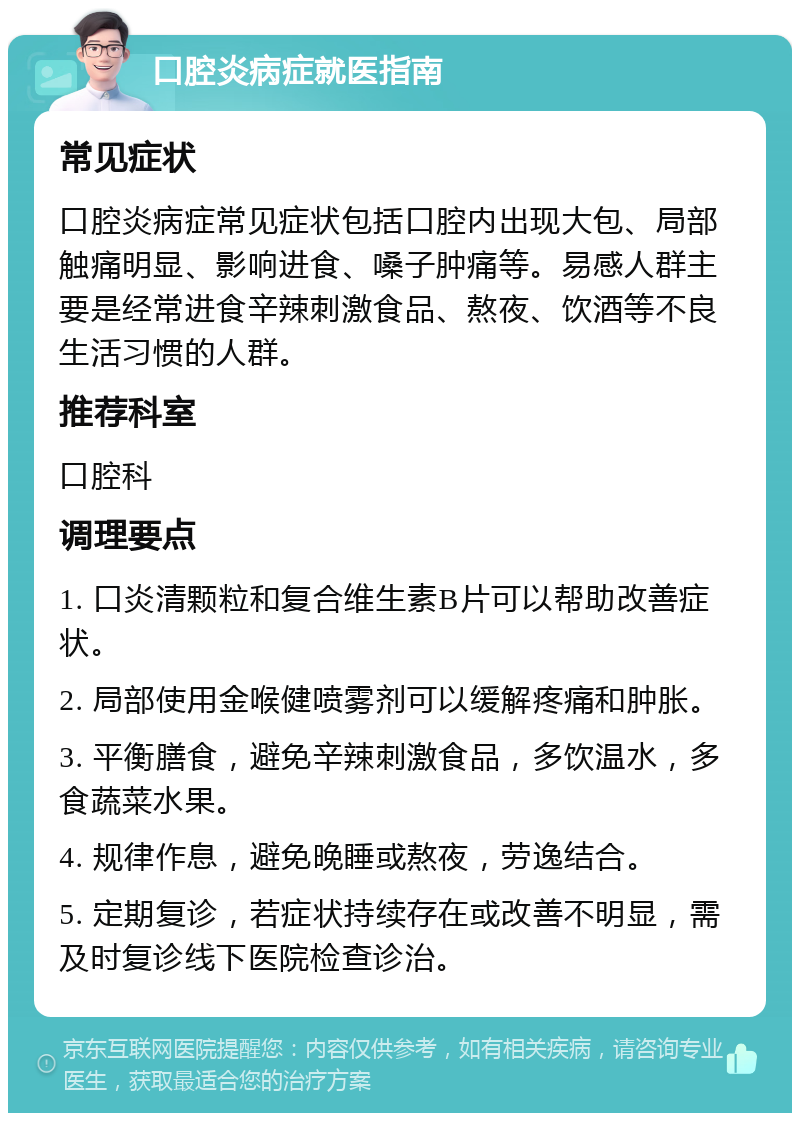 口腔炎病症就医指南 常见症状 口腔炎病症常见症状包括口腔内出现大包、局部触痛明显、影响进食、嗓子肿痛等。易感人群主要是经常进食辛辣刺激食品、熬夜、饮酒等不良生活习惯的人群。 推荐科室 口腔科 调理要点 1. 口炎清颗粒和复合维生素B片可以帮助改善症状。 2. 局部使用金喉健喷雾剂可以缓解疼痛和肿胀。 3. 平衡膳食，避免辛辣刺激食品，多饮温水，多食蔬菜水果。 4. 规律作息，避免晚睡或熬夜，劳逸结合。 5. 定期复诊，若症状持续存在或改善不明显，需及时复诊线下医院检查诊治。