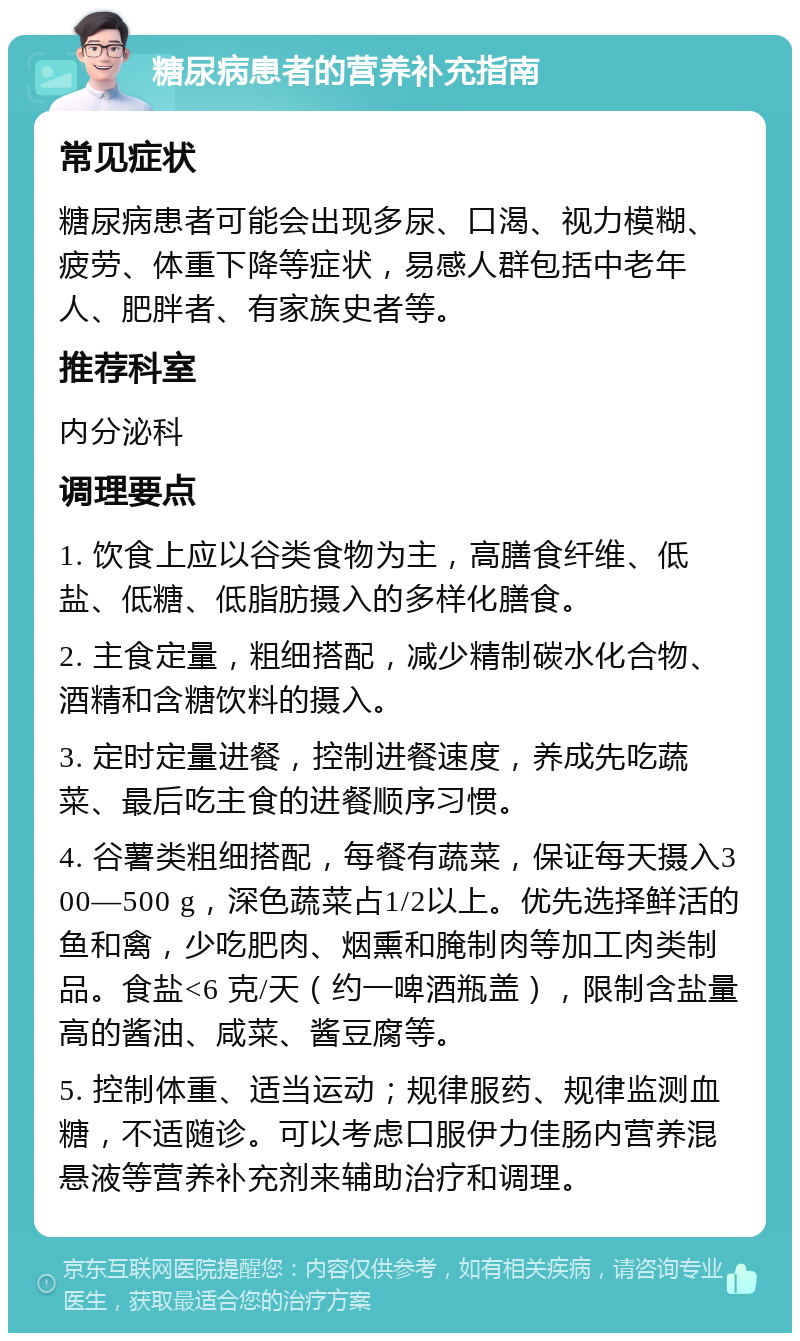 糖尿病患者的营养补充指南 常见症状 糖尿病患者可能会出现多尿、口渴、视力模糊、疲劳、体重下降等症状，易感人群包括中老年人、肥胖者、有家族史者等。 推荐科室 内分泌科 调理要点 1. 饮食上应以谷类食物为主，高膳食纤维、低盐、低糖、低脂肪摄入的多样化膳食。 2. 主食定量，粗细搭配，减少精制碳水化合物、酒精和含糖饮料的摄入。 3. 定时定量进餐，控制进餐速度，养成先吃蔬菜、最后吃主食的进餐顺序习惯。 4. 谷薯类粗细搭配，每餐有蔬菜，保证每天摄入300—500 g，深色蔬菜占1/2以上。优先选择鲜活的鱼和禽，少吃肥肉、烟熏和腌制肉等加工肉类制品。食盐<6 克/天（约一啤酒瓶盖），限制含盐量高的酱油、咸菜、酱豆腐等。 5. 控制体重、适当运动；规律服药、规律监测血糖，不适随诊。可以考虑口服伊力佳肠内营养混悬液等营养补充剂来辅助治疗和调理。