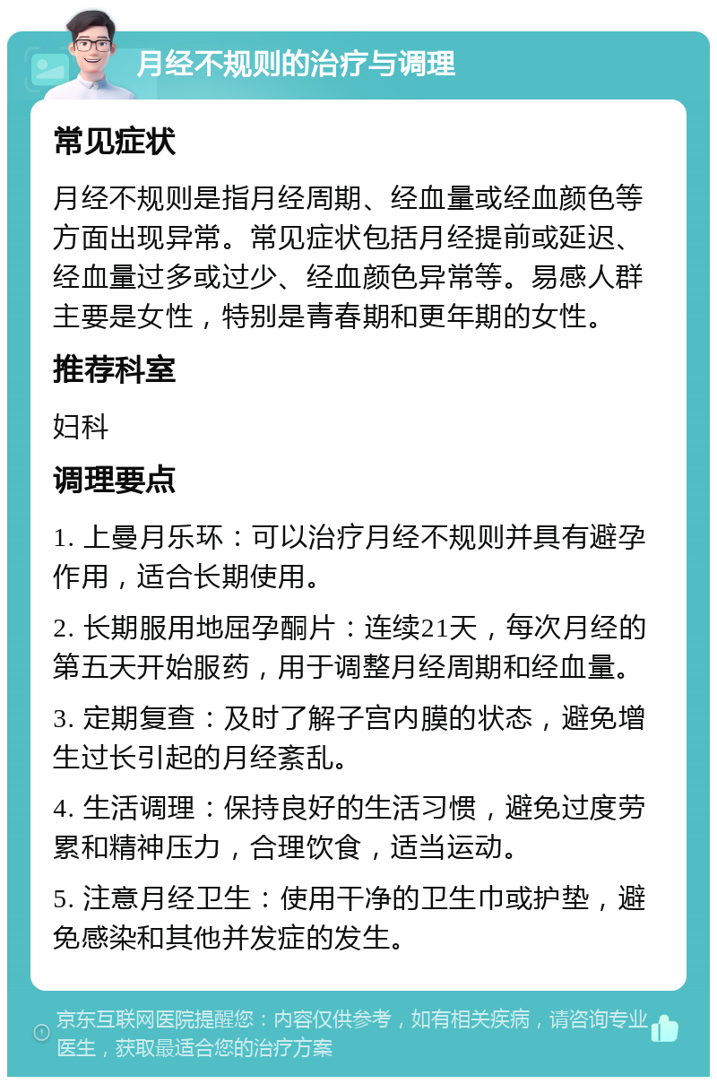 月经不规则的治疗与调理 常见症状 月经不规则是指月经周期、经血量或经血颜色等方面出现异常。常见症状包括月经提前或延迟、经血量过多或过少、经血颜色异常等。易感人群主要是女性，特别是青春期和更年期的女性。 推荐科室 妇科 调理要点 1. 上曼月乐环：可以治疗月经不规则并具有避孕作用，适合长期使用。 2. 长期服用地屈孕酮片：连续21天，每次月经的第五天开始服药，用于调整月经周期和经血量。 3. 定期复查：及时了解子宫内膜的状态，避免增生过长引起的月经紊乱。 4. 生活调理：保持良好的生活习惯，避免过度劳累和精神压力，合理饮食，适当运动。 5. 注意月经卫生：使用干净的卫生巾或护垫，避免感染和其他并发症的发生。