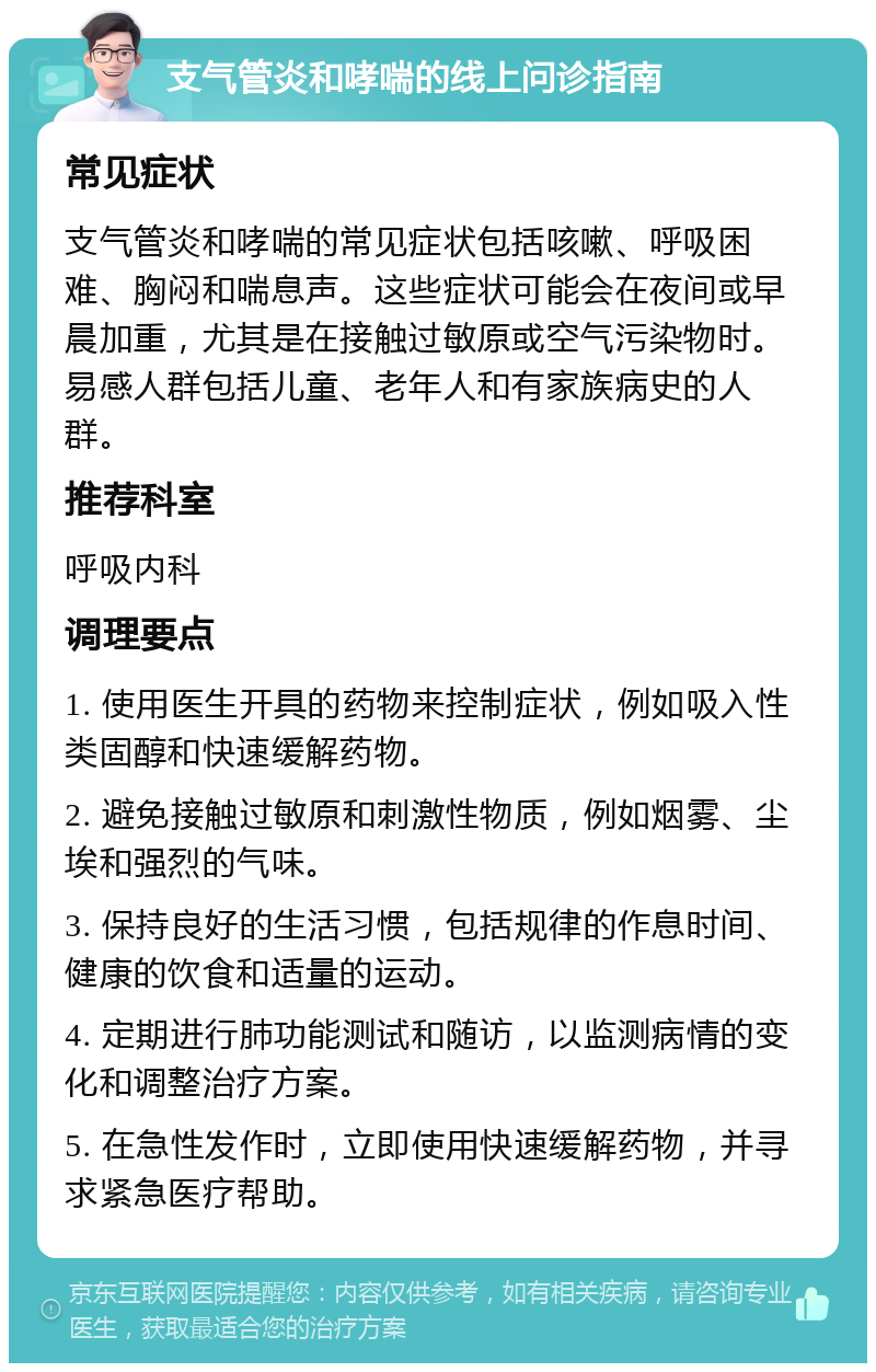 支气管炎和哮喘的线上问诊指南 常见症状 支气管炎和哮喘的常见症状包括咳嗽、呼吸困难、胸闷和喘息声。这些症状可能会在夜间或早晨加重，尤其是在接触过敏原或空气污染物时。易感人群包括儿童、老年人和有家族病史的人群。 推荐科室 呼吸内科 调理要点 1. 使用医生开具的药物来控制症状，例如吸入性类固醇和快速缓解药物。 2. 避免接触过敏原和刺激性物质，例如烟雾、尘埃和强烈的气味。 3. 保持良好的生活习惯，包括规律的作息时间、健康的饮食和适量的运动。 4. 定期进行肺功能测试和随访，以监测病情的变化和调整治疗方案。 5. 在急性发作时，立即使用快速缓解药物，并寻求紧急医疗帮助。