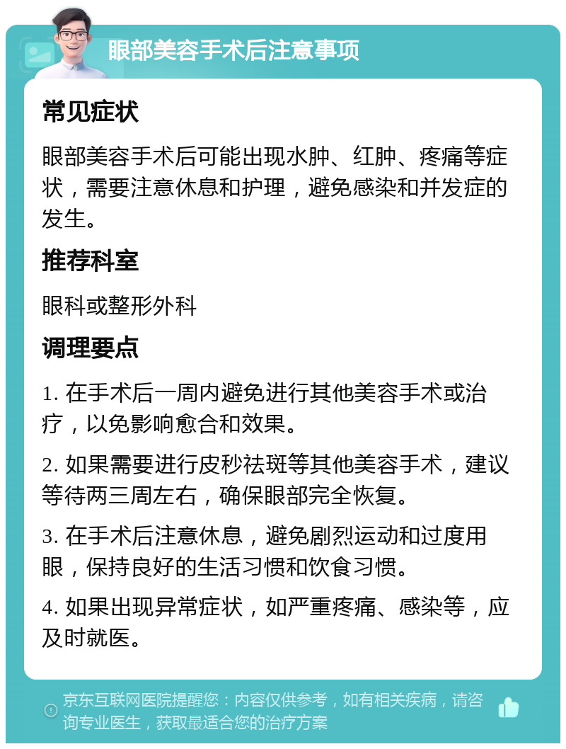 眼部美容手术后注意事项 常见症状 眼部美容手术后可能出现水肿、红肿、疼痛等症状，需要注意休息和护理，避免感染和并发症的发生。 推荐科室 眼科或整形外科 调理要点 1. 在手术后一周内避免进行其他美容手术或治疗，以免影响愈合和效果。 2. 如果需要进行皮秒祛斑等其他美容手术，建议等待两三周左右，确保眼部完全恢复。 3. 在手术后注意休息，避免剧烈运动和过度用眼，保持良好的生活习惯和饮食习惯。 4. 如果出现异常症状，如严重疼痛、感染等，应及时就医。