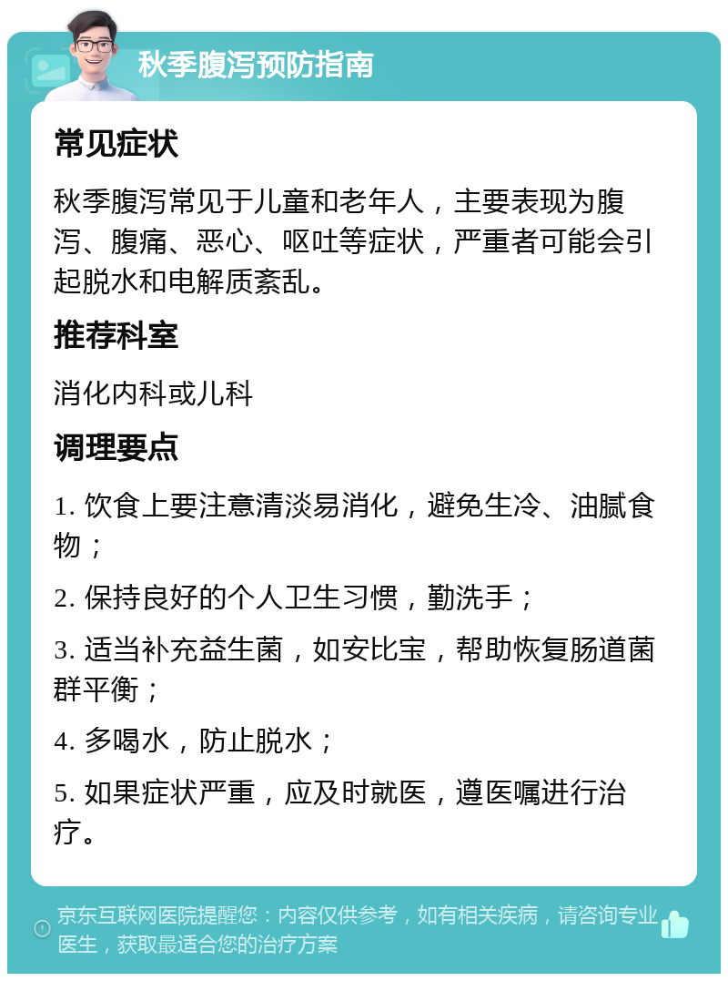 秋季腹泻预防指南 常见症状 秋季腹泻常见于儿童和老年人，主要表现为腹泻、腹痛、恶心、呕吐等症状，严重者可能会引起脱水和电解质紊乱。 推荐科室 消化内科或儿科 调理要点 1. 饮食上要注意清淡易消化，避免生冷、油腻食物； 2. 保持良好的个人卫生习惯，勤洗手； 3. 适当补充益生菌，如安比宝，帮助恢复肠道菌群平衡； 4. 多喝水，防止脱水； 5. 如果症状严重，应及时就医，遵医嘱进行治疗。