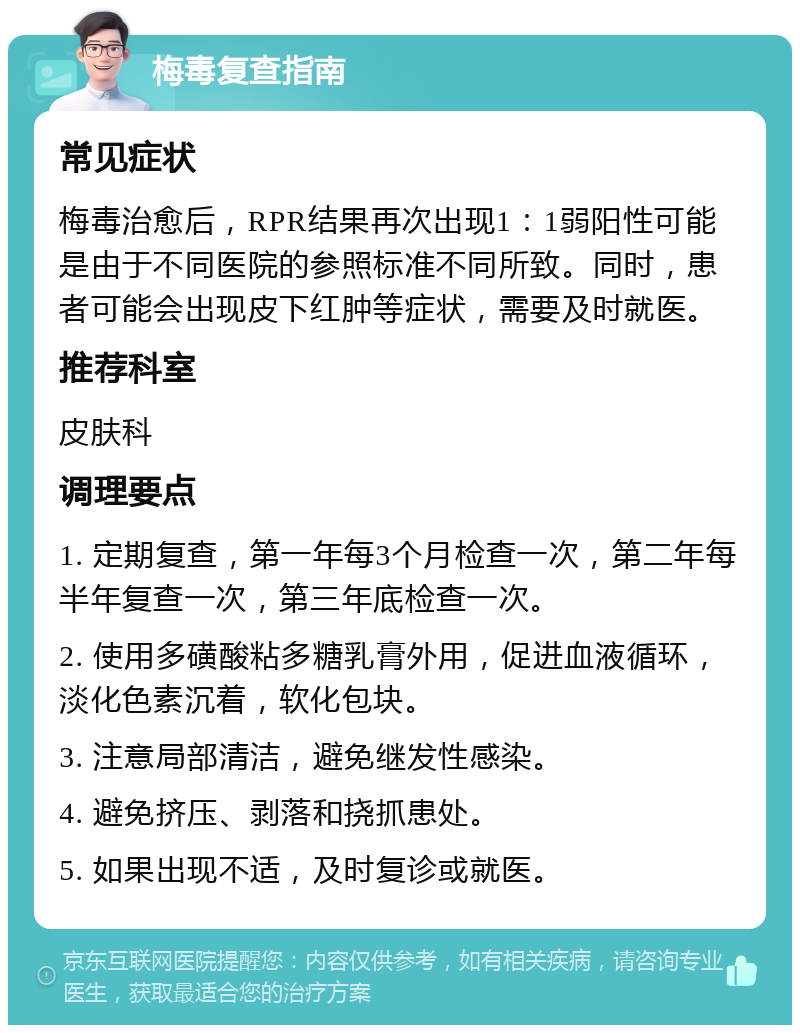 梅毒复查指南 常见症状 梅毒治愈后，RPR结果再次出现1：1弱阳性可能是由于不同医院的参照标准不同所致。同时，患者可能会出现皮下红肿等症状，需要及时就医。 推荐科室 皮肤科 调理要点 1. 定期复查，第一年每3个月检查一次，第二年每半年复查一次，第三年底检查一次。 2. 使用多磺酸粘多糖乳膏外用，促进血液循环，淡化色素沉着，软化包块。 3. 注意局部清洁，避免继发性感染。 4. 避免挤压、剥落和挠抓患处。 5. 如果出现不适，及时复诊或就医。