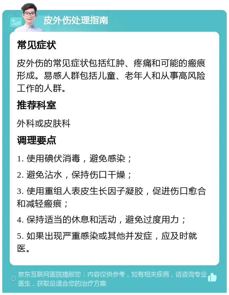 皮外伤处理指南 常见症状 皮外伤的常见症状包括红肿、疼痛和可能的瘢痕形成。易感人群包括儿童、老年人和从事高风险工作的人群。 推荐科室 外科或皮肤科 调理要点 1. 使用碘伏消毒，避免感染； 2. 避免沾水，保持伤口干燥； 3. 使用重组人表皮生长因子凝胶，促进伤口愈合和减轻瘢痕； 4. 保持适当的休息和活动，避免过度用力； 5. 如果出现严重感染或其他并发症，应及时就医。