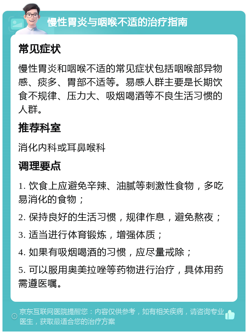 慢性胃炎与咽喉不适的治疗指南 常见症状 慢性胃炎和咽喉不适的常见症状包括咽喉部异物感、痰多、胃部不适等。易感人群主要是长期饮食不规律、压力大、吸烟喝酒等不良生活习惯的人群。 推荐科室 消化内科或耳鼻喉科 调理要点 1. 饮食上应避免辛辣、油腻等刺激性食物，多吃易消化的食物； 2. 保持良好的生活习惯，规律作息，避免熬夜； 3. 适当进行体育锻炼，增强体质； 4. 如果有吸烟喝酒的习惯，应尽量戒除； 5. 可以服用奥美拉唑等药物进行治疗，具体用药需遵医嘱。