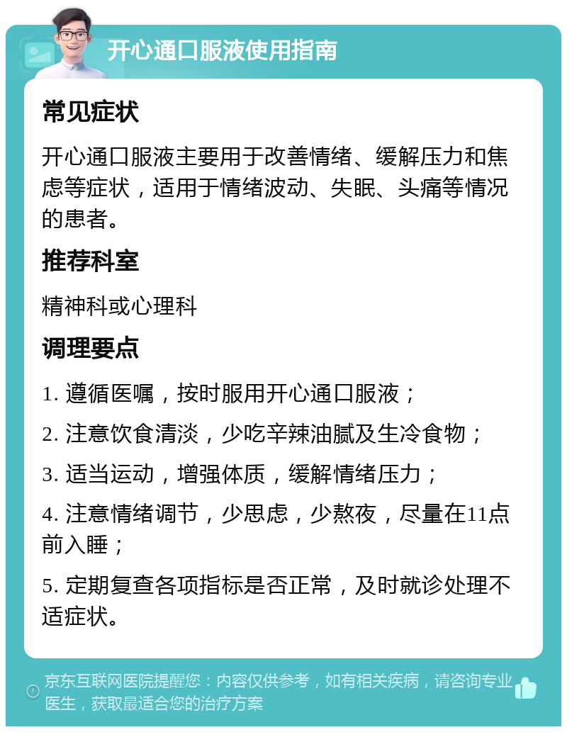 开心通口服液使用指南 常见症状 开心通口服液主要用于改善情绪、缓解压力和焦虑等症状，适用于情绪波动、失眠、头痛等情况的患者。 推荐科室 精神科或心理科 调理要点 1. 遵循医嘱，按时服用开心通口服液； 2. 注意饮食清淡，少吃辛辣油腻及生冷食物； 3. 适当运动，增强体质，缓解情绪压力； 4. 注意情绪调节，少思虑，少熬夜，尽量在11点前入睡； 5. 定期复查各项指标是否正常，及时就诊处理不适症状。