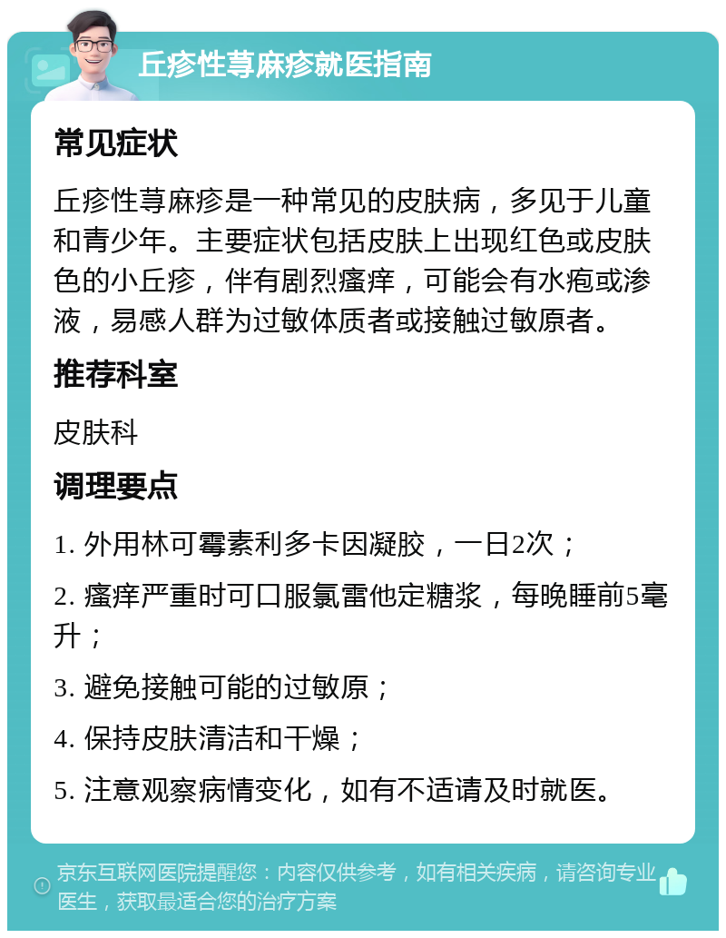 丘疹性荨麻疹就医指南 常见症状 丘疹性荨麻疹是一种常见的皮肤病，多见于儿童和青少年。主要症状包括皮肤上出现红色或皮肤色的小丘疹，伴有剧烈瘙痒，可能会有水疱或渗液，易感人群为过敏体质者或接触过敏原者。 推荐科室 皮肤科 调理要点 1. 外用林可霉素利多卡因凝胶，一日2次； 2. 瘙痒严重时可口服氯雷他定糖浆，每晚睡前5毫升； 3. 避免接触可能的过敏原； 4. 保持皮肤清洁和干燥； 5. 注意观察病情变化，如有不适请及时就医。