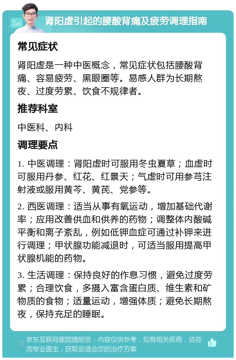 肾阳虚引起的腰酸背痛及疲劳调理指南 常见症状 肾阳虚是一种中医概念，常见症状包括腰酸背痛、容易疲劳、黑眼圈等。易感人群为长期熬夜、过度劳累、饮食不规律者。 推荐科室 中医科、内科 调理要点 1. 中医调理：肾阳虚时可服用冬虫夏草；血虚时可服用丹参、红花、红景天；气虚时可用参芎注射液或服用黄芩、黄芪、党参等。 2. 西医调理：适当从事有氧运动，增加基础代谢率；应用改善供血和供养的药物；调整体内酸碱平衡和离子紊乱，例如低钾血症可通过补钾来进行调理；甲状腺功能减退时，可适当服用提高甲状腺机能的药物。 3. 生活调理：保持良好的作息习惯，避免过度劳累；合理饮食，多摄入富含蛋白质、维生素和矿物质的食物；适量运动，增强体质；避免长期熬夜，保持充足的睡眠。