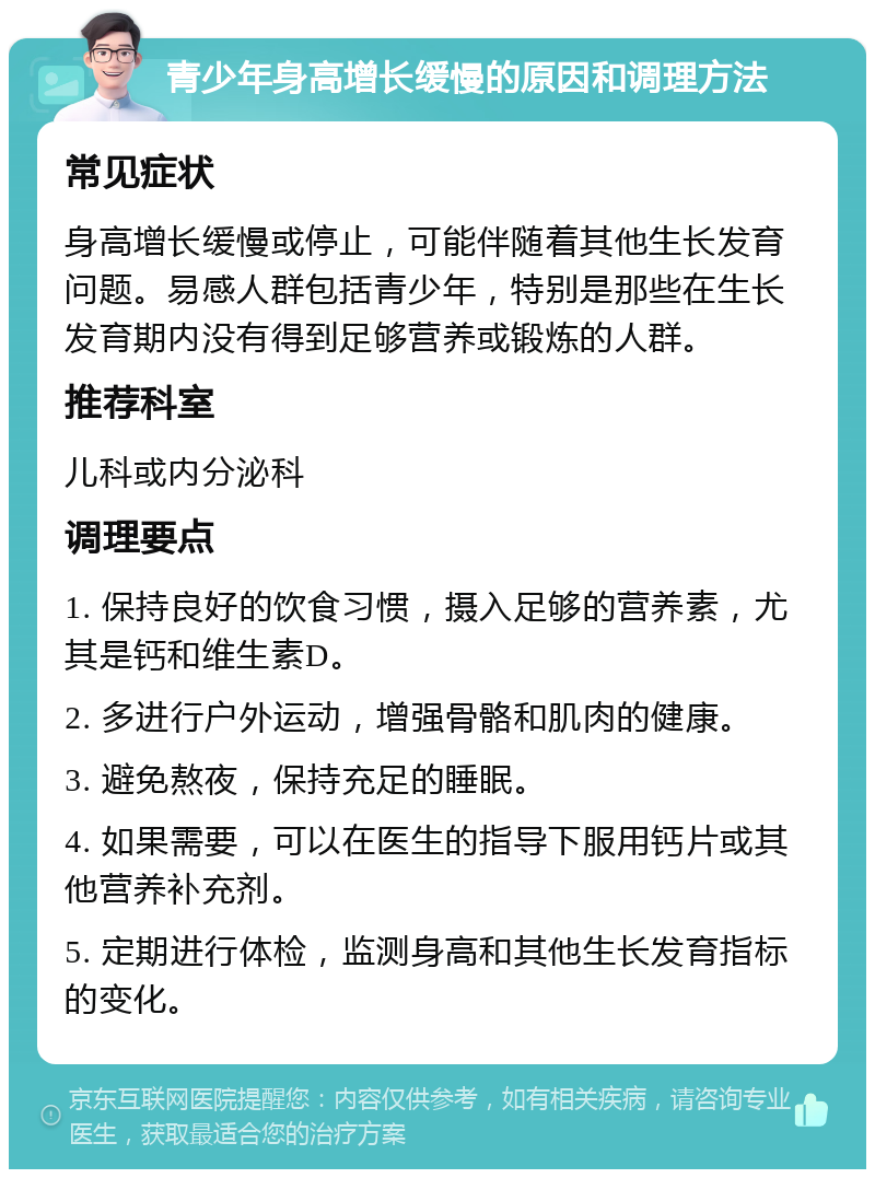 青少年身高增长缓慢的原因和调理方法 常见症状 身高增长缓慢或停止，可能伴随着其他生长发育问题。易感人群包括青少年，特别是那些在生长发育期内没有得到足够营养或锻炼的人群。 推荐科室 儿科或内分泌科 调理要点 1. 保持良好的饮食习惯，摄入足够的营养素，尤其是钙和维生素D。 2. 多进行户外运动，增强骨骼和肌肉的健康。 3. 避免熬夜，保持充足的睡眠。 4. 如果需要，可以在医生的指导下服用钙片或其他营养补充剂。 5. 定期进行体检，监测身高和其他生长发育指标的变化。