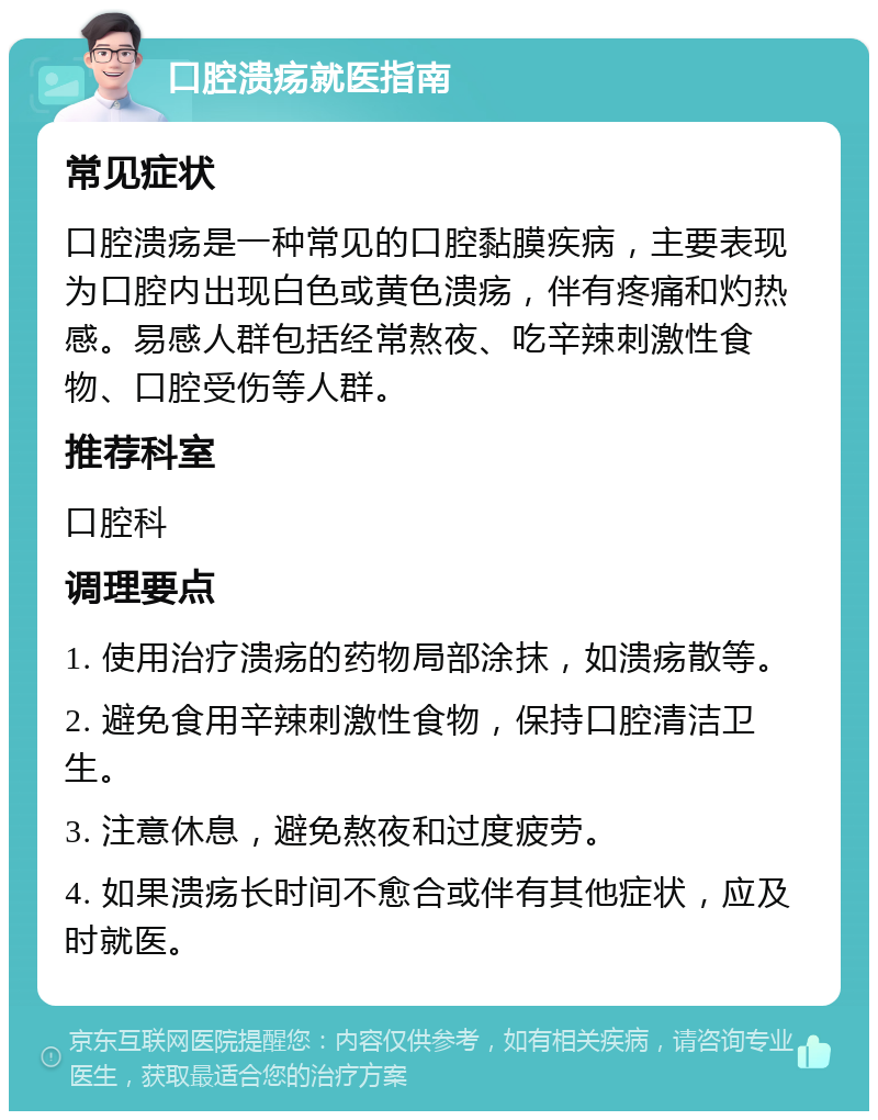 口腔溃疡就医指南 常见症状 口腔溃疡是一种常见的口腔黏膜疾病，主要表现为口腔内出现白色或黄色溃疡，伴有疼痛和灼热感。易感人群包括经常熬夜、吃辛辣刺激性食物、口腔受伤等人群。 推荐科室 口腔科 调理要点 1. 使用治疗溃疡的药物局部涂抹，如溃疡散等。 2. 避免食用辛辣刺激性食物，保持口腔清洁卫生。 3. 注意休息，避免熬夜和过度疲劳。 4. 如果溃疡长时间不愈合或伴有其他症状，应及时就医。