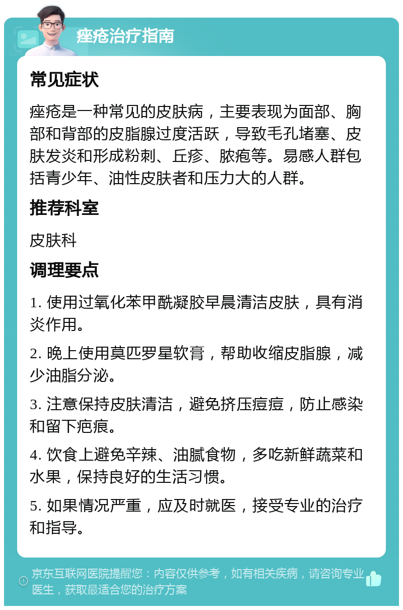 痤疮治疗指南 常见症状 痤疮是一种常见的皮肤病，主要表现为面部、胸部和背部的皮脂腺过度活跃，导致毛孔堵塞、皮肤发炎和形成粉刺、丘疹、脓疱等。易感人群包括青少年、油性皮肤者和压力大的人群。 推荐科室 皮肤科 调理要点 1. 使用过氧化苯甲酰凝胶早晨清洁皮肤，具有消炎作用。 2. 晚上使用莫匹罗星软膏，帮助收缩皮脂腺，减少油脂分泌。 3. 注意保持皮肤清洁，避免挤压痘痘，防止感染和留下疤痕。 4. 饮食上避免辛辣、油腻食物，多吃新鲜蔬菜和水果，保持良好的生活习惯。 5. 如果情况严重，应及时就医，接受专业的治疗和指导。