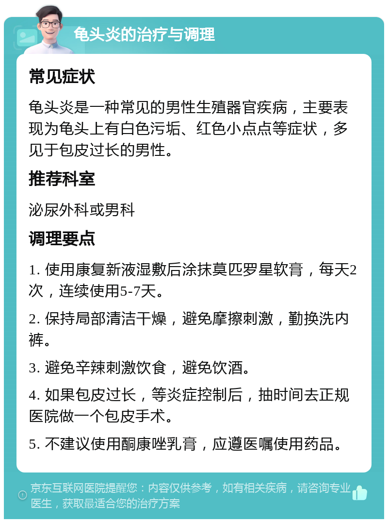 龟头炎的治疗与调理 常见症状 龟头炎是一种常见的男性生殖器官疾病，主要表现为龟头上有白色污垢、红色小点点等症状，多见于包皮过长的男性。 推荐科室 泌尿外科或男科 调理要点 1. 使用康复新液湿敷后涂抹莫匹罗星软膏，每天2次，连续使用5-7天。 2. 保持局部清洁干燥，避免摩擦刺激，勤换洗内裤。 3. 避免辛辣刺激饮食，避免饮酒。 4. 如果包皮过长，等炎症控制后，抽时间去正规医院做一个包皮手术。 5. 不建议使用酮康唑乳膏，应遵医嘱使用药品。