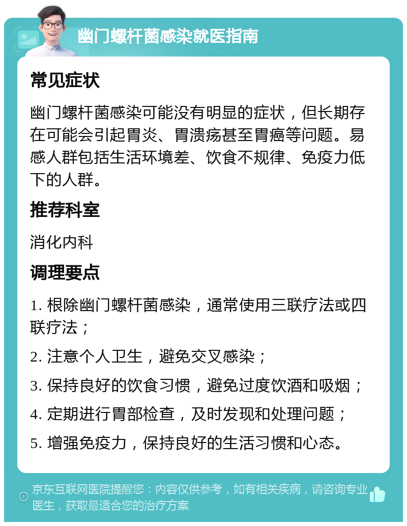 幽门螺杆菌感染就医指南 常见症状 幽门螺杆菌感染可能没有明显的症状，但长期存在可能会引起胃炎、胃溃疡甚至胃癌等问题。易感人群包括生活环境差、饮食不规律、免疫力低下的人群。 推荐科室 消化内科 调理要点 1. 根除幽门螺杆菌感染，通常使用三联疗法或四联疗法； 2. 注意个人卫生，避免交叉感染； 3. 保持良好的饮食习惯，避免过度饮酒和吸烟； 4. 定期进行胃部检查，及时发现和处理问题； 5. 增强免疫力，保持良好的生活习惯和心态。