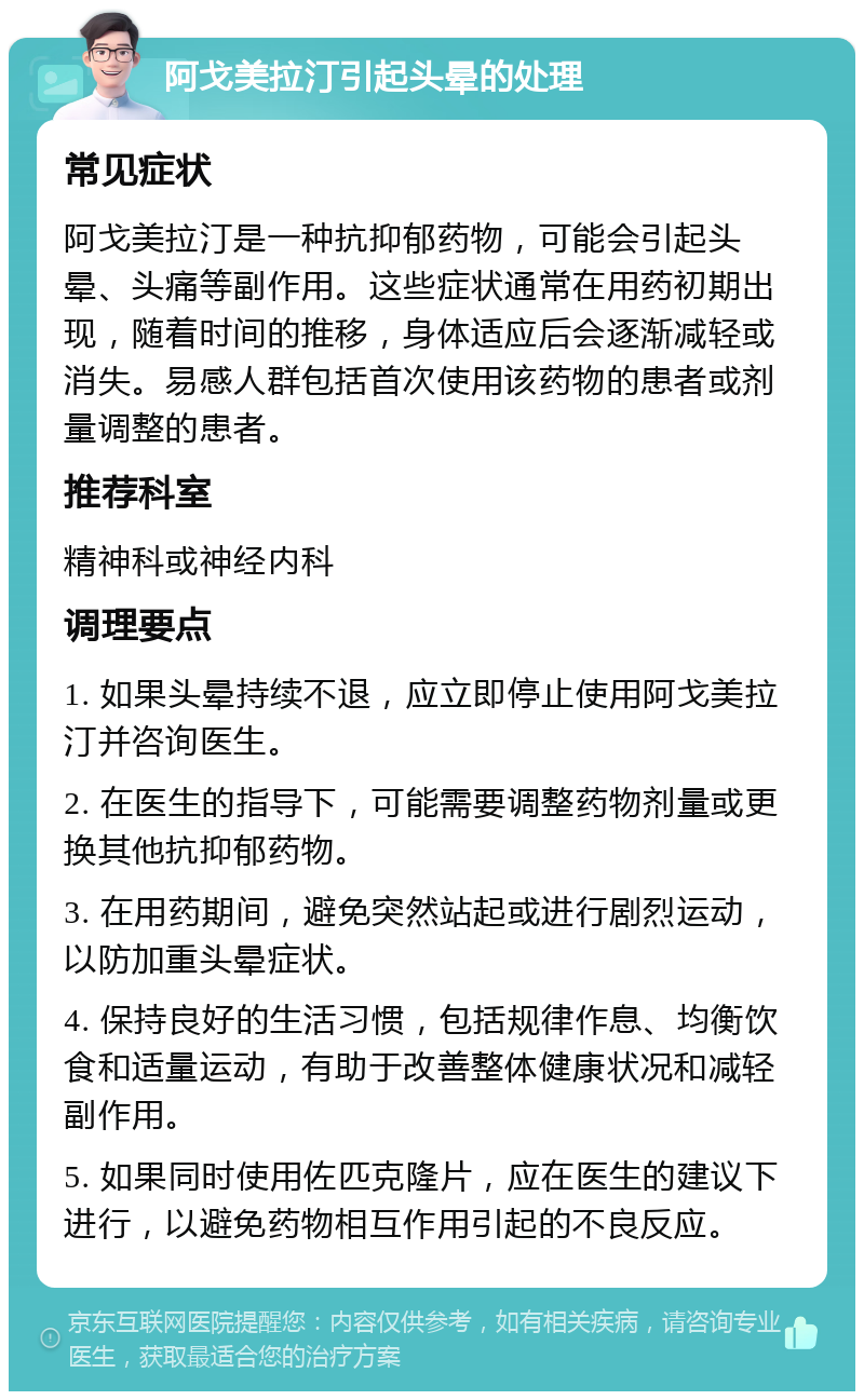 阿戈美拉汀引起头晕的处理 常见症状 阿戈美拉汀是一种抗抑郁药物，可能会引起头晕、头痛等副作用。这些症状通常在用药初期出现，随着时间的推移，身体适应后会逐渐减轻或消失。易感人群包括首次使用该药物的患者或剂量调整的患者。 推荐科室 精神科或神经内科 调理要点 1. 如果头晕持续不退，应立即停止使用阿戈美拉汀并咨询医生。 2. 在医生的指导下，可能需要调整药物剂量或更换其他抗抑郁药物。 3. 在用药期间，避免突然站起或进行剧烈运动，以防加重头晕症状。 4. 保持良好的生活习惯，包括规律作息、均衡饮食和适量运动，有助于改善整体健康状况和减轻副作用。 5. 如果同时使用佐匹克隆片，应在医生的建议下进行，以避免药物相互作用引起的不良反应。