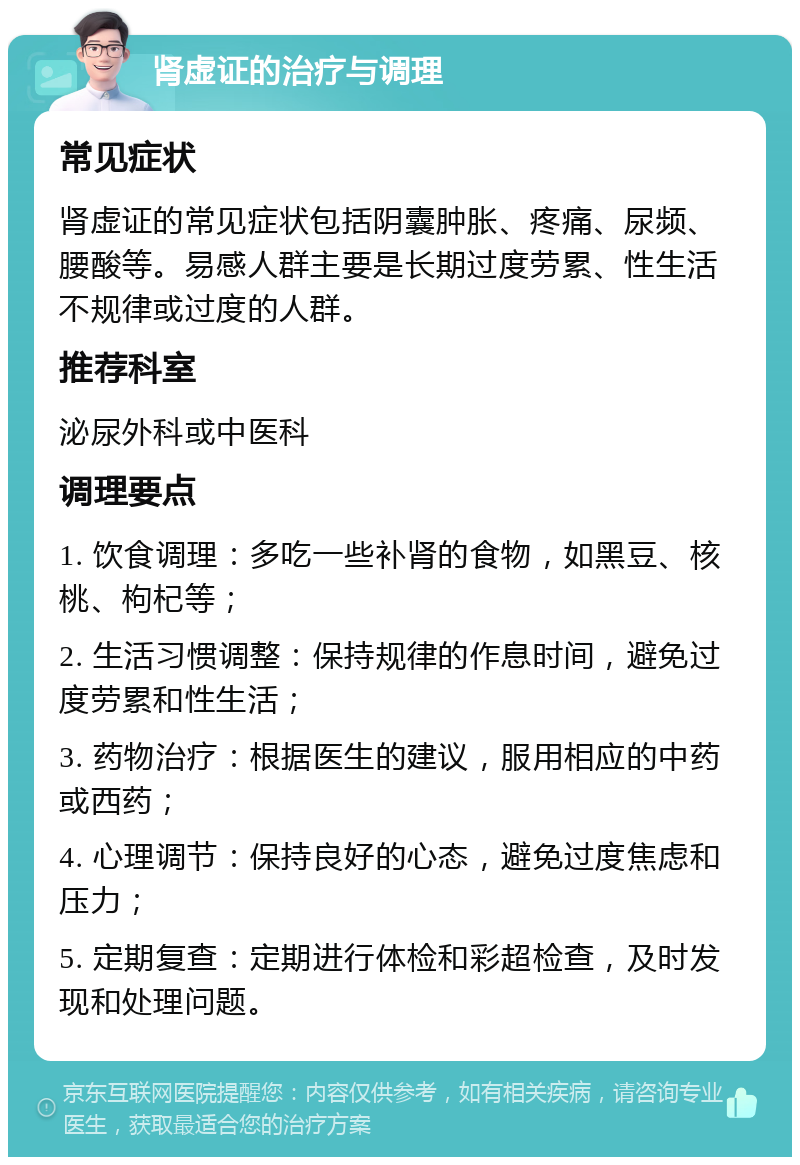 肾虚证的治疗与调理 常见症状 肾虚证的常见症状包括阴囊肿胀、疼痛、尿频、腰酸等。易感人群主要是长期过度劳累、性生活不规律或过度的人群。 推荐科室 泌尿外科或中医科 调理要点 1. 饮食调理：多吃一些补肾的食物，如黑豆、核桃、枸杞等； 2. 生活习惯调整：保持规律的作息时间，避免过度劳累和性生活； 3. 药物治疗：根据医生的建议，服用相应的中药或西药； 4. 心理调节：保持良好的心态，避免过度焦虑和压力； 5. 定期复查：定期进行体检和彩超检查，及时发现和处理问题。