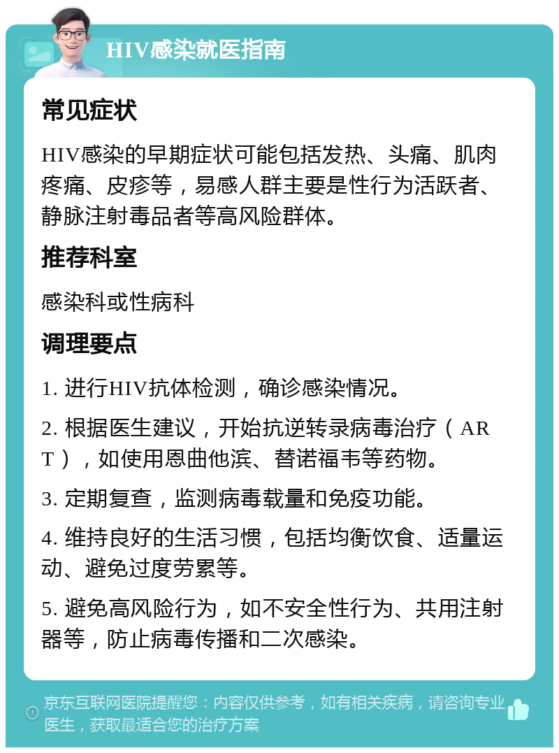 HIV感染就医指南 常见症状 HIV感染的早期症状可能包括发热、头痛、肌肉疼痛、皮疹等，易感人群主要是性行为活跃者、静脉注射毒品者等高风险群体。 推荐科室 感染科或性病科 调理要点 1. 进行HIV抗体检测，确诊感染情况。 2. 根据医生建议，开始抗逆转录病毒治疗（ART），如使用恩曲他滨、替诺福韦等药物。 3. 定期复查，监测病毒载量和免疫功能。 4. 维持良好的生活习惯，包括均衡饮食、适量运动、避免过度劳累等。 5. 避免高风险行为，如不安全性行为、共用注射器等，防止病毒传播和二次感染。