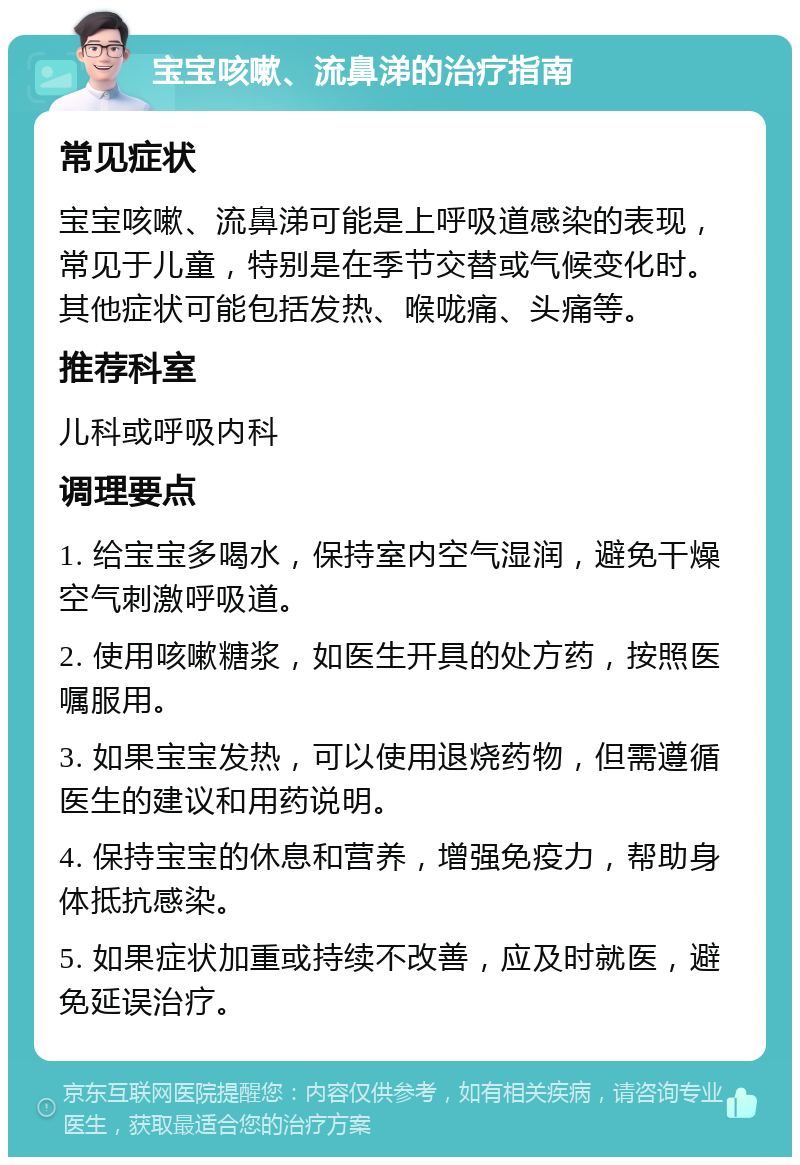 宝宝咳嗽、流鼻涕的治疗指南 常见症状 宝宝咳嗽、流鼻涕可能是上呼吸道感染的表现，常见于儿童，特别是在季节交替或气候变化时。其他症状可能包括发热、喉咙痛、头痛等。 推荐科室 儿科或呼吸内科 调理要点 1. 给宝宝多喝水，保持室内空气湿润，避免干燥空气刺激呼吸道。 2. 使用咳嗽糖浆，如医生开具的处方药，按照医嘱服用。 3. 如果宝宝发热，可以使用退烧药物，但需遵循医生的建议和用药说明。 4. 保持宝宝的休息和营养，增强免疫力，帮助身体抵抗感染。 5. 如果症状加重或持续不改善，应及时就医，避免延误治疗。