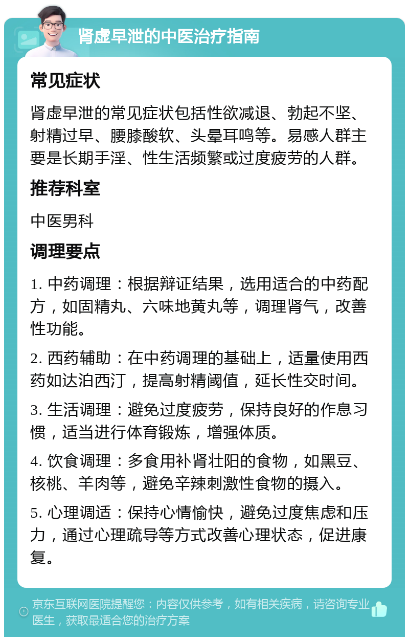 肾虚早泄的中医治疗指南 常见症状 肾虚早泄的常见症状包括性欲减退、勃起不坚、射精过早、腰膝酸软、头晕耳鸣等。易感人群主要是长期手淫、性生活频繁或过度疲劳的人群。 推荐科室 中医男科 调理要点 1. 中药调理：根据辩证结果，选用适合的中药配方，如固精丸、六味地黄丸等，调理肾气，改善性功能。 2. 西药辅助：在中药调理的基础上，适量使用西药如达泊西汀，提高射精阈值，延长性交时间。 3. 生活调理：避免过度疲劳，保持良好的作息习惯，适当进行体育锻炼，增强体质。 4. 饮食调理：多食用补肾壮阳的食物，如黑豆、核桃、羊肉等，避免辛辣刺激性食物的摄入。 5. 心理调适：保持心情愉快，避免过度焦虑和压力，通过心理疏导等方式改善心理状态，促进康复。