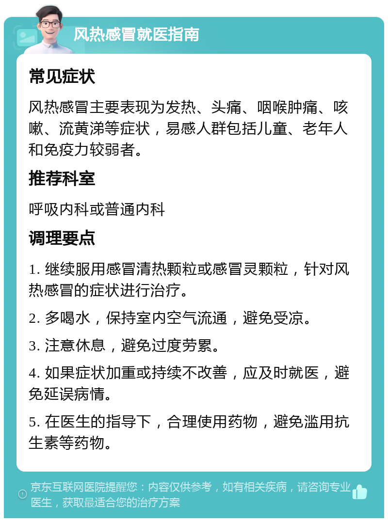 风热感冒就医指南 常见症状 风热感冒主要表现为发热、头痛、咽喉肿痛、咳嗽、流黄涕等症状，易感人群包括儿童、老年人和免疫力较弱者。 推荐科室 呼吸内科或普通内科 调理要点 1. 继续服用感冒清热颗粒或感冒灵颗粒，针对风热感冒的症状进行治疗。 2. 多喝水，保持室内空气流通，避免受凉。 3. 注意休息，避免过度劳累。 4. 如果症状加重或持续不改善，应及时就医，避免延误病情。 5. 在医生的指导下，合理使用药物，避免滥用抗生素等药物。