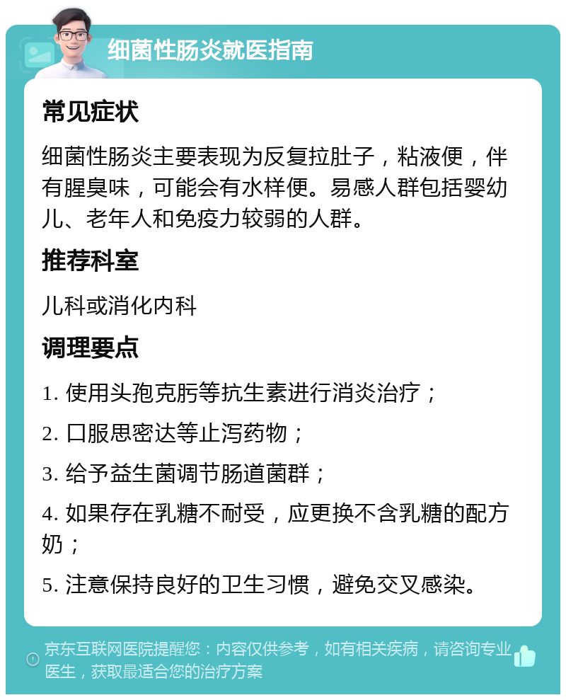 细菌性肠炎就医指南 常见症状 细菌性肠炎主要表现为反复拉肚子，粘液便，伴有腥臭味，可能会有水样便。易感人群包括婴幼儿、老年人和免疫力较弱的人群。 推荐科室 儿科或消化内科 调理要点 1. 使用头孢克肟等抗生素进行消炎治疗； 2. 口服思密达等止泻药物； 3. 给予益生菌调节肠道菌群； 4. 如果存在乳糖不耐受，应更换不含乳糖的配方奶； 5. 注意保持良好的卫生习惯，避免交叉感染。