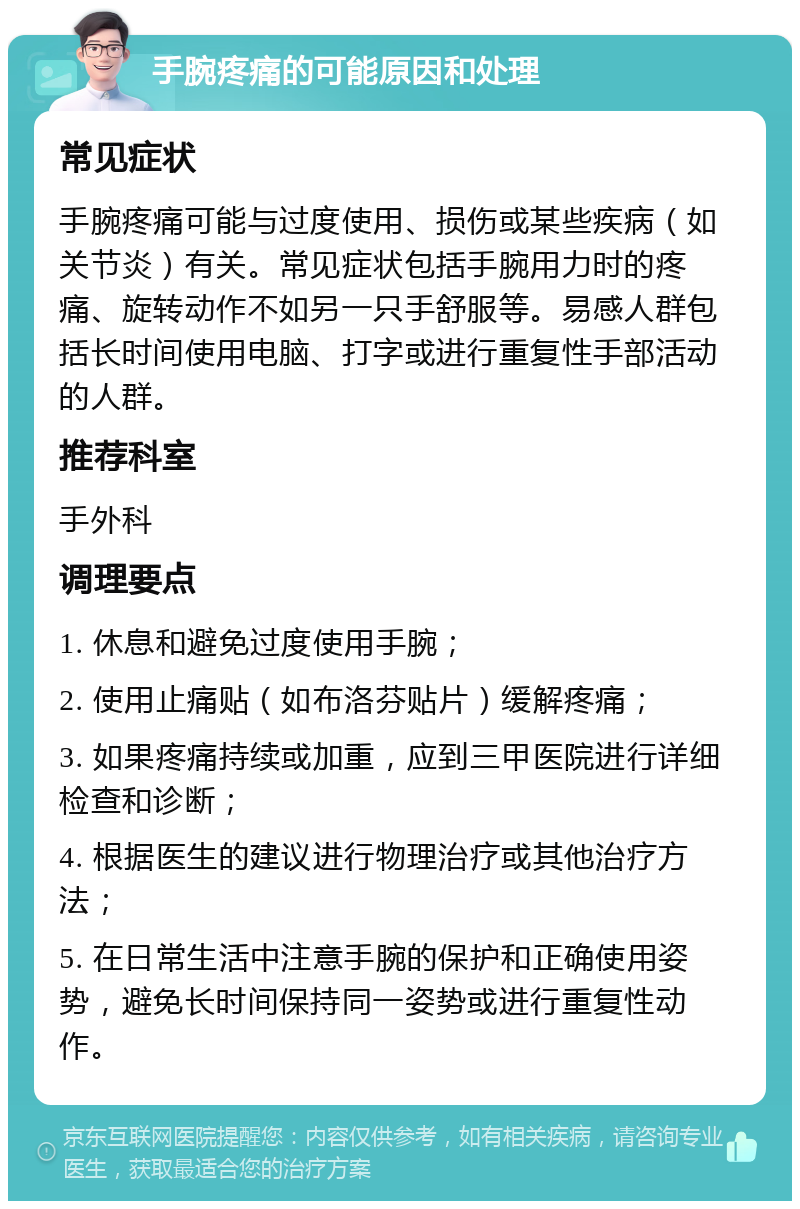 手腕疼痛的可能原因和处理 常见症状 手腕疼痛可能与过度使用、损伤或某些疾病（如关节炎）有关。常见症状包括手腕用力时的疼痛、旋转动作不如另一只手舒服等。易感人群包括长时间使用电脑、打字或进行重复性手部活动的人群。 推荐科室 手外科 调理要点 1. 休息和避免过度使用手腕； 2. 使用止痛贴（如布洛芬贴片）缓解疼痛； 3. 如果疼痛持续或加重，应到三甲医院进行详细检查和诊断； 4. 根据医生的建议进行物理治疗或其他治疗方法； 5. 在日常生活中注意手腕的保护和正确使用姿势，避免长时间保持同一姿势或进行重复性动作。