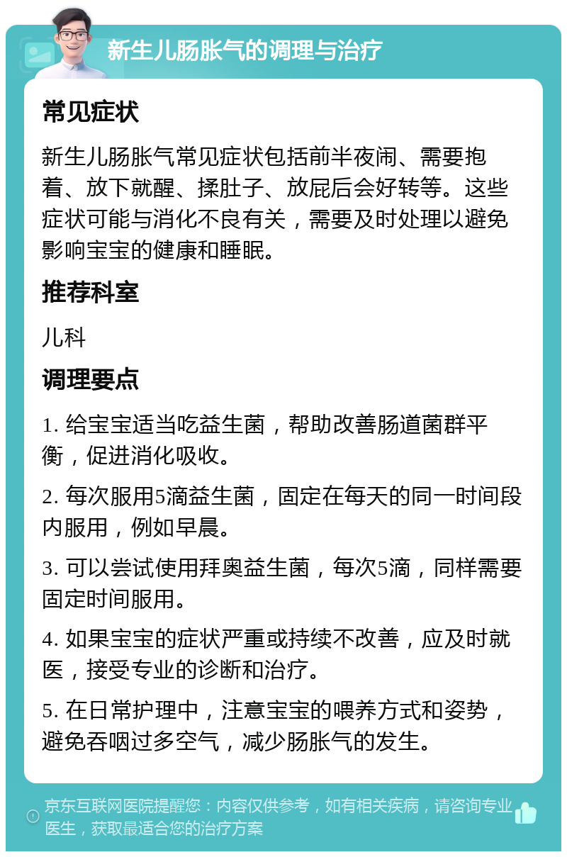 新生儿肠胀气的调理与治疗 常见症状 新生儿肠胀气常见症状包括前半夜闹、需要抱着、放下就醒、揉肚子、放屁后会好转等。这些症状可能与消化不良有关，需要及时处理以避免影响宝宝的健康和睡眠。 推荐科室 儿科 调理要点 1. 给宝宝适当吃益生菌，帮助改善肠道菌群平衡，促进消化吸收。 2. 每次服用5滴益生菌，固定在每天的同一时间段内服用，例如早晨。 3. 可以尝试使用拜奥益生菌，每次5滴，同样需要固定时间服用。 4. 如果宝宝的症状严重或持续不改善，应及时就医，接受专业的诊断和治疗。 5. 在日常护理中，注意宝宝的喂养方式和姿势，避免吞咽过多空气，减少肠胀气的发生。