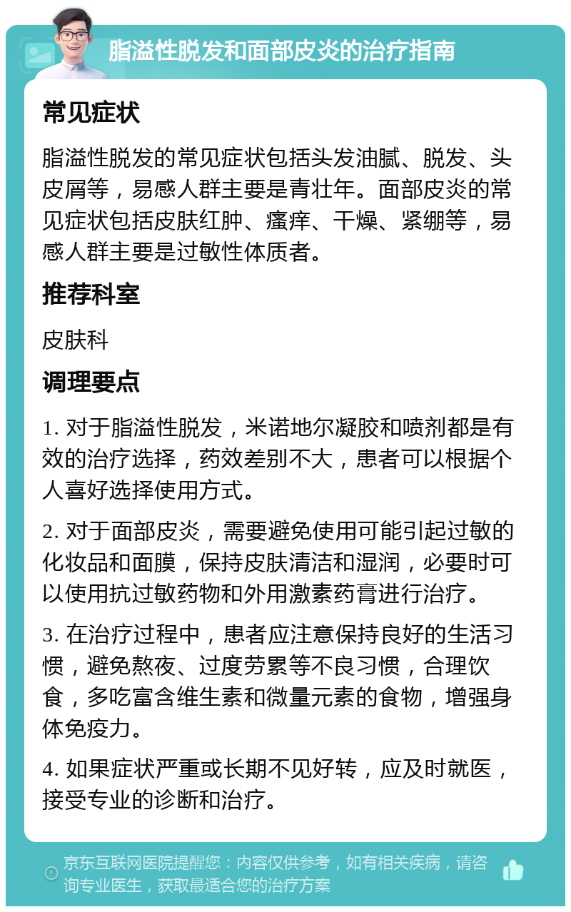 脂溢性脱发和面部皮炎的治疗指南 常见症状 脂溢性脱发的常见症状包括头发油腻、脱发、头皮屑等，易感人群主要是青壮年。面部皮炎的常见症状包括皮肤红肿、瘙痒、干燥、紧绷等，易感人群主要是过敏性体质者。 推荐科室 皮肤科 调理要点 1. 对于脂溢性脱发，米诺地尔凝胶和喷剂都是有效的治疗选择，药效差别不大，患者可以根据个人喜好选择使用方式。 2. 对于面部皮炎，需要避免使用可能引起过敏的化妆品和面膜，保持皮肤清洁和湿润，必要时可以使用抗过敏药物和外用激素药膏进行治疗。 3. 在治疗过程中，患者应注意保持良好的生活习惯，避免熬夜、过度劳累等不良习惯，合理饮食，多吃富含维生素和微量元素的食物，增强身体免疫力。 4. 如果症状严重或长期不见好转，应及时就医，接受专业的诊断和治疗。