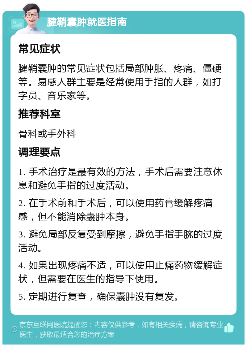 腱鞘囊肿就医指南 常见症状 腱鞘囊肿的常见症状包括局部肿胀、疼痛、僵硬等。易感人群主要是经常使用手指的人群，如打字员、音乐家等。 推荐科室 骨科或手外科 调理要点 1. 手术治疗是最有效的方法，手术后需要注意休息和避免手指的过度活动。 2. 在手术前和手术后，可以使用药膏缓解疼痛感，但不能消除囊肿本身。 3. 避免局部反复受到摩擦，避免手指手腕的过度活动。 4. 如果出现疼痛不适，可以使用止痛药物缓解症状，但需要在医生的指导下使用。 5. 定期进行复查，确保囊肿没有复发。