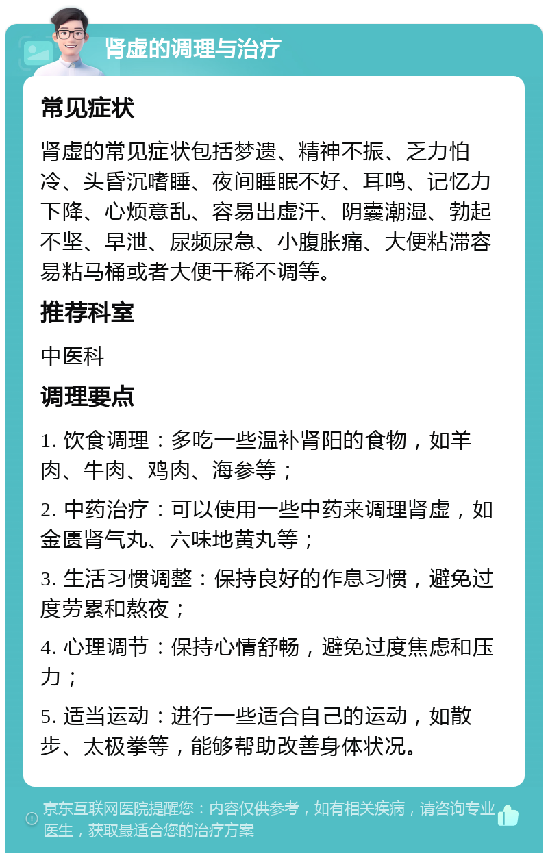 肾虚的调理与治疗 常见症状 肾虚的常见症状包括梦遗、精神不振、乏力怕冷、头昏沉嗜睡、夜间睡眠不好、耳鸣、记忆力下降、心烦意乱、容易出虚汗、阴囊潮湿、勃起不坚、早泄、尿频尿急、小腹胀痛、大便粘滞容易粘马桶或者大便干稀不调等。 推荐科室 中医科 调理要点 1. 饮食调理：多吃一些温补肾阳的食物，如羊肉、牛肉、鸡肉、海参等； 2. 中药治疗：可以使用一些中药来调理肾虚，如金匮肾气丸、六味地黄丸等； 3. 生活习惯调整：保持良好的作息习惯，避免过度劳累和熬夜； 4. 心理调节：保持心情舒畅，避免过度焦虑和压力； 5. 适当运动：进行一些适合自己的运动，如散步、太极拳等，能够帮助改善身体状况。